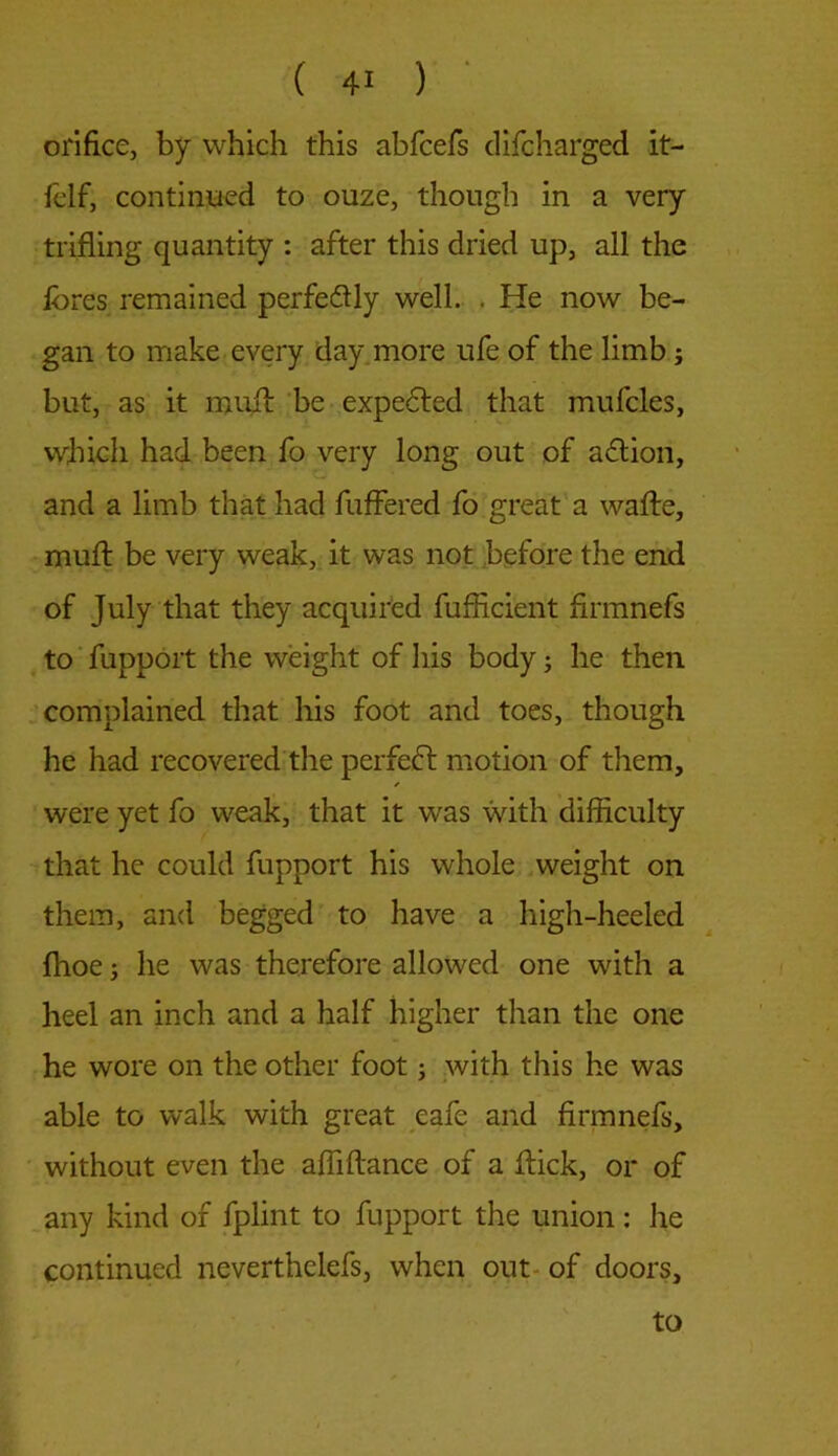 orifice, by which this abfcefs difcharged it- felf, continued to ouze, though in a very trifling quantity : after this dried up, all the fores remained perfe&ly well. . He now be- gan to make every day more ufe of the limb; but, as it muit be expected that mufcles, which had been fo very long out of aftion, and a limb that had fuffered fo great a wafte, muff: be very weak, it was not before the end of July that they acquired fufhcient flrmnefs to fupport the weight of his body; he then complained that his foot and toes, though he had recovered the perfect motion of them, ✓ were yet fo weak, that it was with difficulty that he could fupport his whole weight on them, and begged to have a high-heeled fhoe j he was therefore allowed one with a heel an inch and a half higher than the one he wore on the other foot; with this he was able to walk with great eafe and flrmnefs, without even the afliftance of a flick, or of any kind of fplint to fupport the union: he continued neverthelefs, when out of doors. to