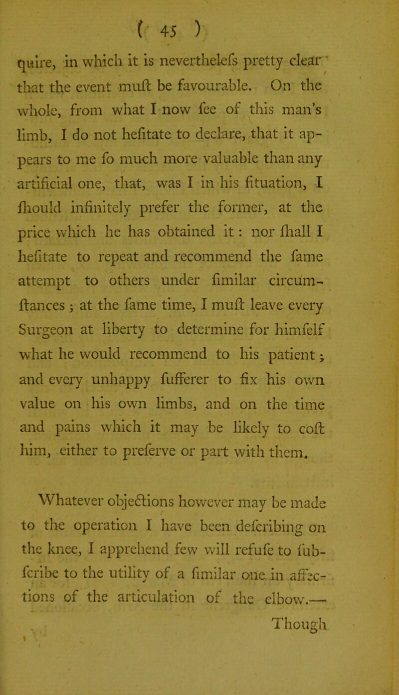 quire, in which it is neverthelefs pretty clear that the event muft be favourable. On the whole, from what I now fee of this man’s limb, I do not hefitate to declare, that it ap- pears to me fo much more valuable than any artificial one, that, was I in his fituation, I fhould infinitely prefer the former, at the price which he has obtained it: nor fiiall I hefitate to repeat and recommend the fame attempt to others under fimilar circum- ftances ; at the fame time, I muft leave every Surgeon at liberty to determine for himfelf what he would recommend to his patient; and every unhappy fufferer to fix his own value on his own limbs, and on the time and pains which it may be likely to coil him, either to preferve or part with them. Whatever objections however may be made to the operation I have been defcribing on the knee, I apprehend few will rcfufe to fub- fcribe to the utility of a fimilar one in affec- tions of the articulation of the elbow.—> Though I