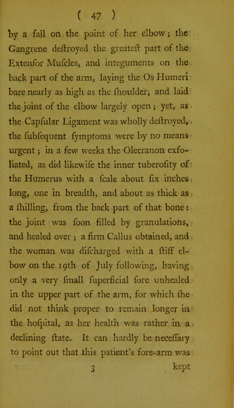 by a fall on the point of her elbow; the Gangrene deftroyed the greateft part of the Extenfor Mufcles, and integuments on the back part of the arm, laying the Os Humeri bare nearly as high as the {boulder, and laid the joint of the elbow largely open; yet, as the Capfular Ligament was wholly deftroyed, the fubfequent fymptoms were by no means urgent; in a few weeks the Olecranon exfo- liated, as did likewife the inner tuberofity of the Humerus with a fcale about fix inches long, one in breadth, and about as thick as a {lulling, from the back part of that bone: the joint was foon filled by granulations, and healed over ; a firm Callus obtained, and the woman was difcharged with a ftiff el- bow on the 19th of July following, having only a very fmall fuperficial fore unhealed in the upper part of the arm, for which lhe did not think proper to remain .longer in the hofpital, as her health was rather in a declining ftate. It can hardly be necefiary to point out that this patient’s fore-arm was 3 . keP{