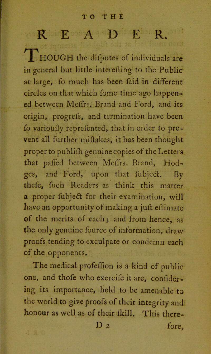 READER. TT HOUGH the difputes of individuals arc in general but little interefting to the Public at large, fo much has been faid in different circles on that ^vhich fome time ago happen- ed between Meffrs. Brand and Ford, and its origin, progrefs, and termination have been fo varioiifly reprefented, that in order to pre- vent all further miflakes, it has been thought proper to publilh genuine copies of the Letters that paffed between Meffrs. Brand, Hod- ges, and Ford, upon that fubjedt. By thefe, fuch Readers as think this matter a proper fubjefl for their examination, will have an opportunity of making a juft eftimate of the merits of each; and from hence, as the only genuine fource of information, draw proofs tending to exculpate or condemn each of the opponents. The medical profeflion is a kind of public one, and thofe who exercife it are, confider- ing its importance, held to be amenable to the world to give proofs of their integrity and honour as well as of their Ikill. This thcre-