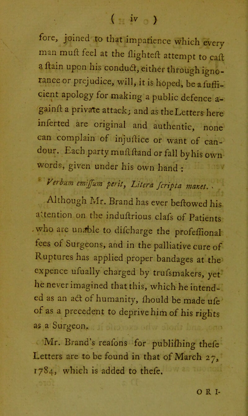 ( iv ) fore, joined to that impatience which every man mnft feel at the flighteft attempt to call a ftain upon his condud, either through igno- rance or prejudice, will, it is hoped, be afuffi- cient apology for making a public defence a- ^gainft a private attack; and as the Letters here inferted are original and authentic, none can complain of injuftice or want of can- dour. Each party mufifland or fall by his own Words, given under his own hand : ^ Verhum emljfum pent, Litera fcripta manet. ^ Although h-Ir. Brand has ever bellowed his attention on the indullrious clafs of Patients .who are unifble to difcharge the profeffional fees of Surgeons, and in the palliative cure of Ruptures has applied proper bandages at the expence ufually charged by trufsmakers, yet he never imagined that this, which he intend- ed as an ad of humanity, Ihould be made ufe‘ of as a precedent to deprive him of his rights as a Surgeon^ i Mr. Brand’s reafons for publiiliing thefe Letters are to be found in that of March ay, 1784, which is added to thefe. O R I-