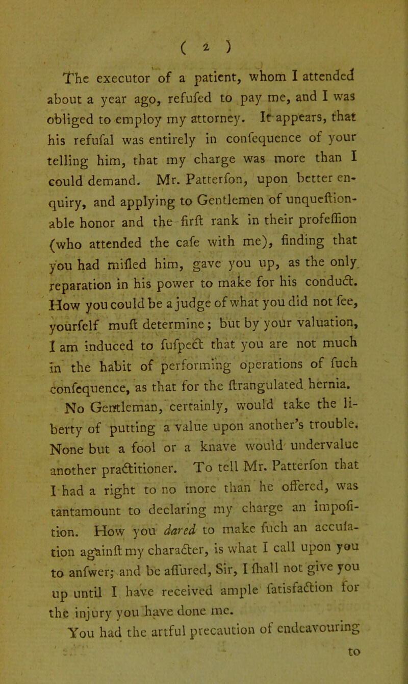 ( ^ ) The executor of a patient, whom I attended about a year ago, refufed to pay me, and I was obliged to employ my attorney. It appears, that his refufal was entirely in conlequence of your telling him, that my charge was more than I could demand. Mr. Patterfon, upon better en- quiry, and applying to Gentlemen of unqueftion- able honor and the firft rank in their profeffion {who attended the cafe with me), finding that you had milled him, gave you up, as the only, reparation in his power to make for his condudt. How you could be a judge of what you did not fee, yourfelf muft determine; but by your valuation, 1 am induced to fufpedt that you are not much in the habit of performing operations of fuch confcquence, as that for the ftrangulated hernia. No Gentleman, certainly, would take the li- berty of putting a value upon another’s trouble, None but a fool or a knave would' undervalue another practitioner. To tell Mr. Patterfon that I had a right to no more than he offered, was tantamount to declaring my charge an impofi- tion. How 5'ou dared to make fuch an accula- tion againft my character, is what I call upon you to anfwerj and be affured. Sir, I fhall not give you up until I have received ample fatisfaCtion for the injury you have done me. You had the artful precaution ot endeavouring to