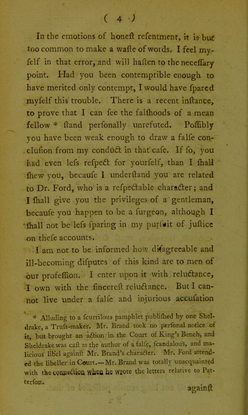 In the emotions of honeft refentmcnt, it bbut too common to make a wafte of words. I feel my- felf in that error,,and will haflen to the necelTary point. Had you been contemptible enough to have merited only contempt, I would have fpared myfelf this trouble. There is a recent inftance, to prove that 1 can fee the fallhoods of a mean fellow * ftand perfonally unrefuted. Poffibly you have been weak enough to draw a falfe con- clufion from my condudt in that cafe. If fo, you had even lefs refpeft for yourfelf, than I (hall fliew you, becaufe 1 underftand you are related to Dr. Ford, who' is a refpeftable charadter; and I fliall give you the privileges of a gentleman, becaufe you happen to be a furgeon, although I 'Ihall not be lefs fparing in my purfwit of jufticc on thefe accounts. ■ T am not to be informed how d’rfagrecable and ill-becoming difputes of this kind are to men of our profeffion. I enter upon it with reludtance, I own with the fincereft reludlance. But I can- not live under a falfe and injurious accufation Alluding to a fcurrilous pamphlet publllhed by one Shel- drake, a Trufs-maker. Mr. Brand took no perfonal notice of it, but brought an aftion in the Court of King’s Bench, and Sheldrake was caft as the author of a falfe, fcandalous, and ma- licious' libel againft IVlr. Brand’s chara6tcr. IN^r. Ford attend- ed the libeller in Court.—Mr. Brand was totally unacquainted with thecvmicdUoa whctt he wrote the letters relative to Pat- ter fon. . - ' . againft