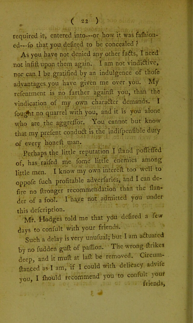 9 required it, entered into—or how it was fafhion- ed—-fo that you defired to be concealed ? As you, haye not denied any other fadts, I need not infiftupon them again. I am not vindidtive, nor can I be gratified by an indulgence of thofe advantages..you have given me oyer you. My refentment is no farther againft you, than the vindication of my own chaiadter demands. X fou^t no quarrel with you, and it is you alone who are the aggreXfor. You cannot but know that my prefent condudl is the indifpenfible duty of every honeft ni3,n. Perhaps the little reputation I fend poflefiTed of, has.raifed me fome litrfe enemies among little men. i know my ownmtereft 'too well to oppofe fuch profitable adverfaries, and I can de- fire no ftronger recommendation than the Han- der of a fool. I have not admitted you under this defeription. Mr. Hodges told me that ydu defired a few days to confult with your friend-s. Such a delay is very unufual; but I am adtuated by no fudden guft of paffion. The wrong ftrikes deep, and it muft at laft be removed. Circum- fianced as I am, if I could with delicacy advile vou, I fliould recommend you to confult your ^ friends.