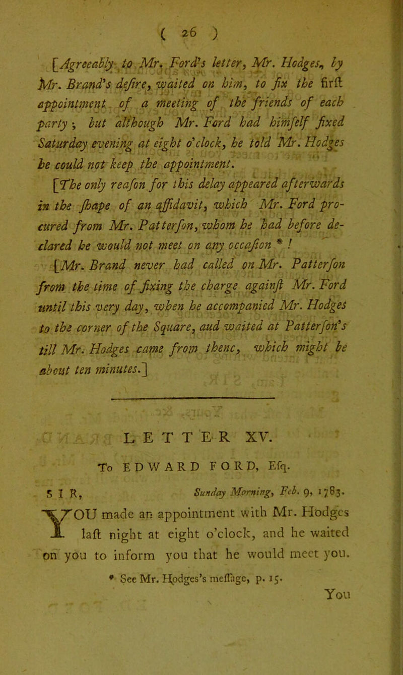 ( ^6 ) [^Agreeably-, to Mu Ford-^ letter, Mr. Hodges., ly Afr. Brandis deftre, waited on him, to fix the firft appointmertt, of a meeting of the friends of each party ; hut although Mr. Ford had himfelf fixed Saturday evening at eight o'clock, he told Mr. Hodges he could not keep the appointment. * . [The only reafon for this delay appeared afterwards in the fbape of an affidavit, which Mr. Ford pro- cured from Mr, P at t erf on, whom he had before de- clared he would not meet on any occafton * I [Mr. Brand never had called on Mr. Patterfon front the time of fixing the charge againft Mr. Ford until this very day, when he accompanied Mr. Hodges to the corner of the Square, aud waited at Patterfon's till Mr. Hodges came from thenc, which might he about ten minutes.~\ LETTER XV. To EDWARD FORD, Efq. SIR, Sunday Morning, Feb. 9, 1783. YOU made an appointment with Mr. Hodges laft night at eight o’clock, and he waited oh you to inform you that he would meet you. * See Mr. I-lpdges’s raeflligc, p. 15. You