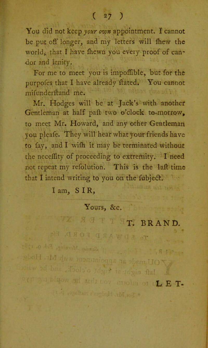 ( *7 ) You did not keep your own appointment. I cannot be put off longer, and my letters will Ihew the world, that I have Ihewn you every proof of can- dor and lenity. For me to meet you is impoflible, but for the purpofes that I have already ftated* You cannot niifunderftand me. Mr. Hodges will be at Jack’s with another Gentleman at half pafl; two o’clock to-morrow, to meet Mr. Howard, and any other Gentleman you pleafe. They will hear what your friends have to fay, and I wifli it may be terminated without the neceffity of proceeding to extremity. I need not repeat my refolution. This is the laft time that I intend writing to you on the fubjedf. I am, SIR, Yours, &c. T. BRAND.