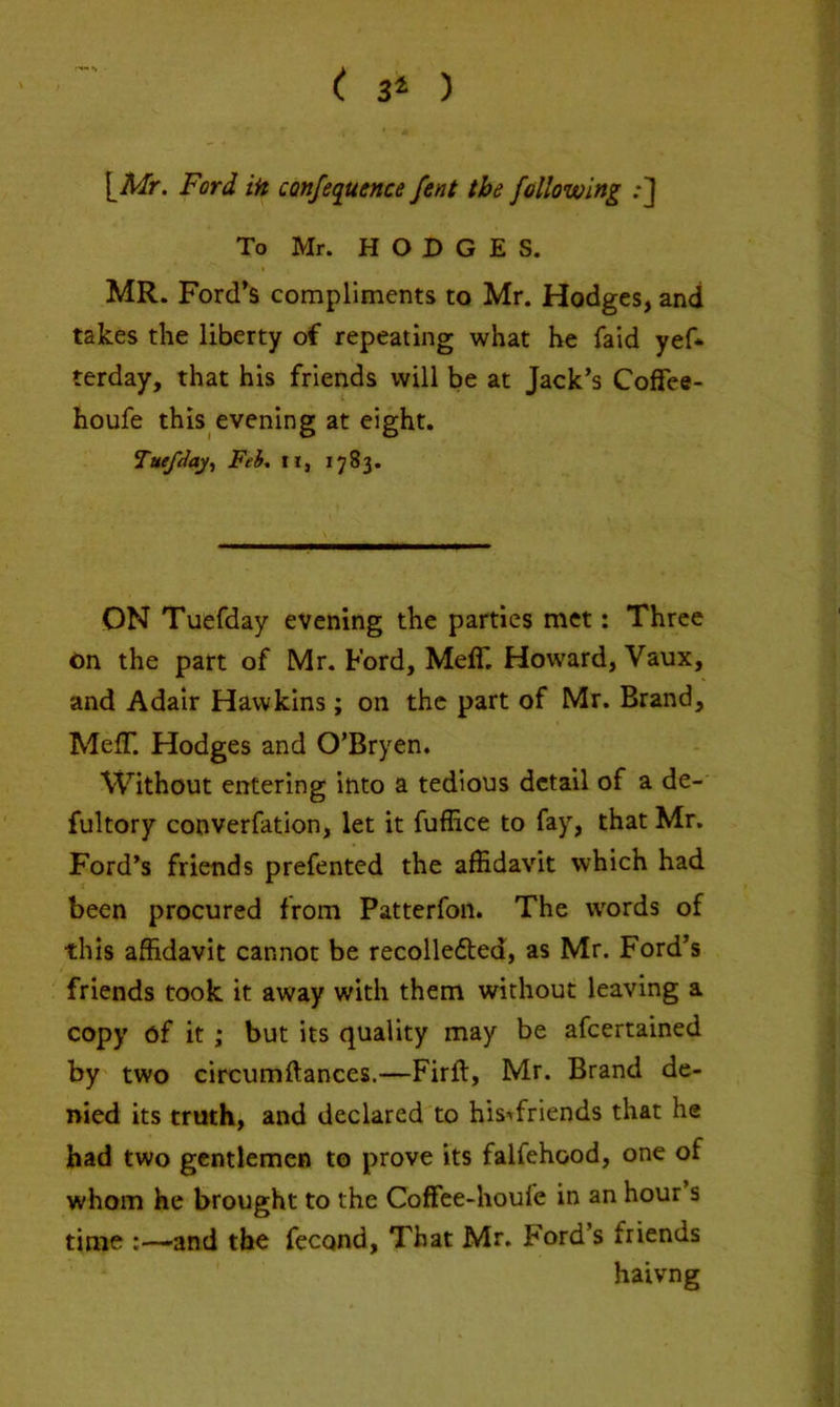 •’H. •, \^Mr. Ford iH confequence font the fallowing .•] To Mr. HODGES. MR. Ford’s compliments to Mr. Hodges, and takes the liberty of repeating what he faid yef* terday, that his friends will be at Jack’s Colfee- houfe this evening at eight. Tuefdaj^ Fei, ll, 1783. ON Tuefday evening the parties met: Three on the part of Mr. Ford, MelT, Howard, Vaux, and Adair Hawkins; on the part of Mr. Brand, MelT. Hodges and O’Bryen. Without entering into a tedious detail of a de- fultory converfation, let it fuffice to fay, that Mr. Ford’s friends prefented the affidavit which had been procured from Patterfon. The words of this affidavit cannot be recolle6ted, as Mr. Ford’s friends took it away with them without leaving a copy of it ; but its quality may be afeertained by' two circumftances.—Firft, Mr. Brand de- nied its truth, and declared to his><friends that he had two gentlemen to prove its falfehood, one of whom he brought to the Coffee-houfe in an hour s time -and the fecond. That Mr. Ford’s friends haivng