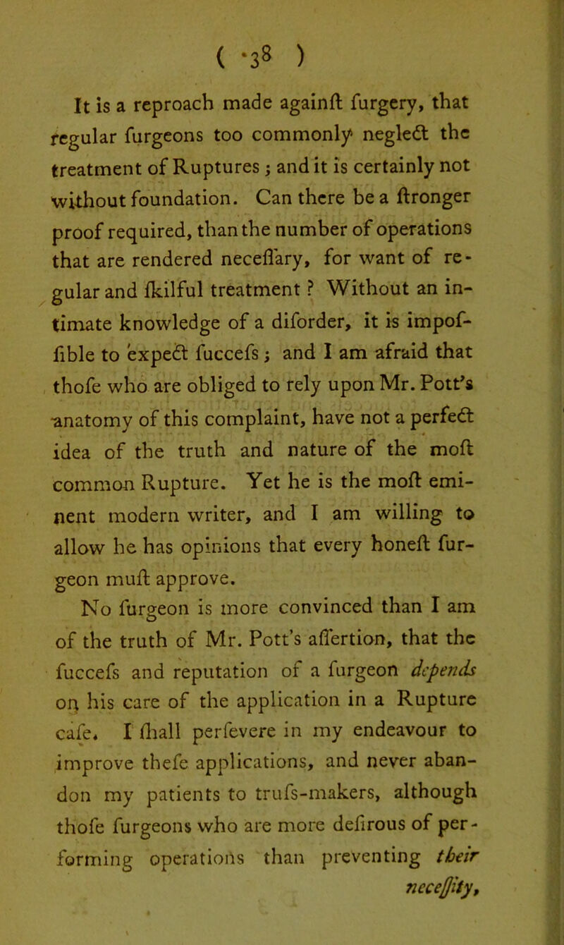 ( ) It is a reproach made again ft furgery, that regular furgeons too commonly negledl the treatment of Ruptures; audit is certainly not without foundation. Can there be a ftronger proof required, than the number of operations that are rendered neceflary, for want of re- gular and Ikilful treatment ? Without an in- timate knowledge of a diforder, it is impof- fible to expert fuccefs; and I am afraid that thofe who are obliged to rely upon Mr. Pott's •anatomy of this complaint, have not a perfedt idea of the truth and nature of the moft common Rupture. Yet he is the moft emi- nent modern writer, and I am willing to allow he has opinions that every honeft fur- geon muft approve. No furseon is more convinced than I am of the truth of Mr. Pott’s aflertion, that the fuccefs and reputation of a furgeon depends oq his care of the application in a Rupture cafe* I ftiall perfevere in my endeavour to improve thefe applications, and never aban- don my patients to trufs-makers, although thofe furgeons who are more defirous of per- forming operations than preventing their neceffiSy,