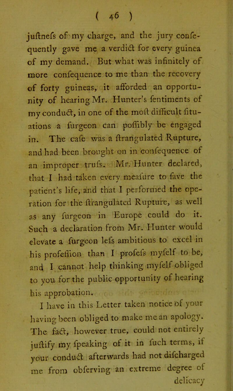 juflnefs of my charge, and the jury confe- quently gave me a verdift for every guinea of my demand. But what was infinitely of more confequencc to me than the recovery of forty guineas, it afforded an opportu- nity of hearing Mr. Hunter’s fentimcnts of my conduct, in one of the mod difficult fitu- ations a furgeon can poffibly be engaged in. The cafe was a flrangulated Rupture, and had been brought on in confequence of an improper trufs. Mr, Hunter declared, that I had taken every mcafure to fave the patient’s life, and that I performed the ope- ration for the ftrangulatcd Rupture, as well as any furgeon in Europe could do it. Such a declaration from Mr. Hunter would elevate a furgeon lefs ambitious to excel in his profeffion than I profefs mylelf to be, an4 I cannot help thinking myfelf obliged to you for the public opportunity of hearing his approbation. I have in this Letter taken notice of your having been obliged to make mean apology. The fadt, however true, could not entirely juftify my fpeaking of it in fuch terms, if your condudf afterwards had not difcharged me from obferving an extreme degree of delicacy