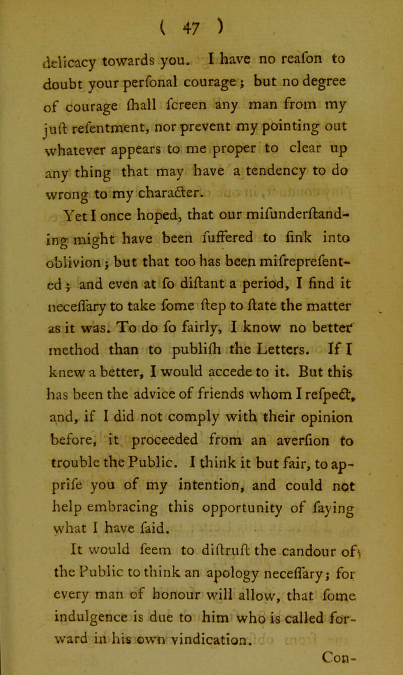 delicacy towards you. I have no reafon to doubt your perfonal courage; but no degree of courage (hall fcreen any man from my juft refentment, nor prevent my pointing out whatever appears to me proper to clear up any thing that may have a tendency to do wrong to my character. Yet I once hoped, that our mifunderftand- ing might have been fuffered to link into oblivion} but that too has been mifreprefent- ed; and even at fo diftant a period, I find it neceflary to take fome ftep to ftate the matter as it was. To do fo fairly, I know no better* method than to publifti the Letters. If I knew a better, I would accede to it. But this has been the advice of friends whom I refpedt, and, if I did not comply with their opinion before, it proceeded from an averfion to trouble the Public. I think it but fair, to ap- prife you of my intention, and could not help embracing this opportunity of faying what 1 have faid. It would feem to diftruft the candour of\ the Public to think an apology neceflary; for every man of honour will allow, that fome indulgence is due to him who is called for- ward in his own vindication.^* Con-