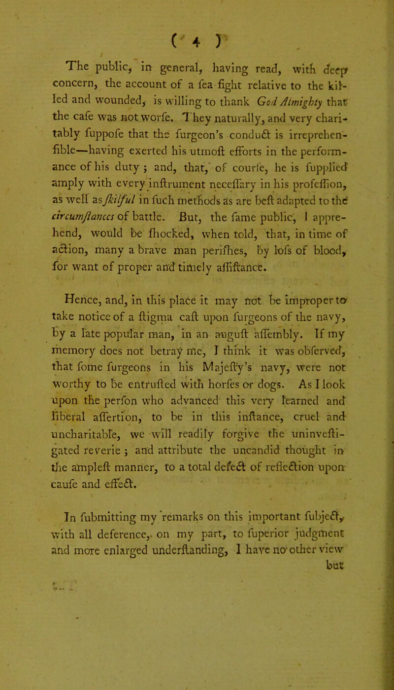 ( + ) I The public, in general, having read, with dcefr concern, the account of a fea fight relative to the kil- led and wounded, is willing to thank God Almighty that the cafe was not worfe. T hey naturally, and very chari- tably fuppofe that the furgeon’s conduft is irreprehen- fible—having exerted his utmoft efforts in the perform- ance of his duty; and, that, of courl'e, he is fuppliecf amply with every inftrument neceffary in his profeffion, as well asfkilful in fuch methods as are beft adapted to thd circumjianccs of battle. But, the fame public, I appre- hend, would be fhocked, when told, that, in time of action, many a brave man peri/lres, by lofs of blood, for want of proper and timely afliftancfe. \ * Hence, and, in this place it may trot be improper ta take notice of a ftigma call upon furgeons of the navy, by a late popular man, in an auguft alfeinbly. If my memory does not betray me, I think it was obferved, that fome furgeons in his Majeft'y’s navy, were not worthy to be entrufled with horfes or dogs. As I look upon the perfon who advanced this veiy learned and liberal affertion, to be in this inftance, cruel and uncharitable, we will readily forgive the uninvefti- gated reverie ; and attribute the uncandid thought in tlie atnpleft manner, to a total defedt of refiedlion upon caufe and effeft. Tn fubmitting my remarks on this important fubjeil,- with all deference,, on my part, to fuperior judgment and more enlarged uUderflanding, 1 have no‘other view but