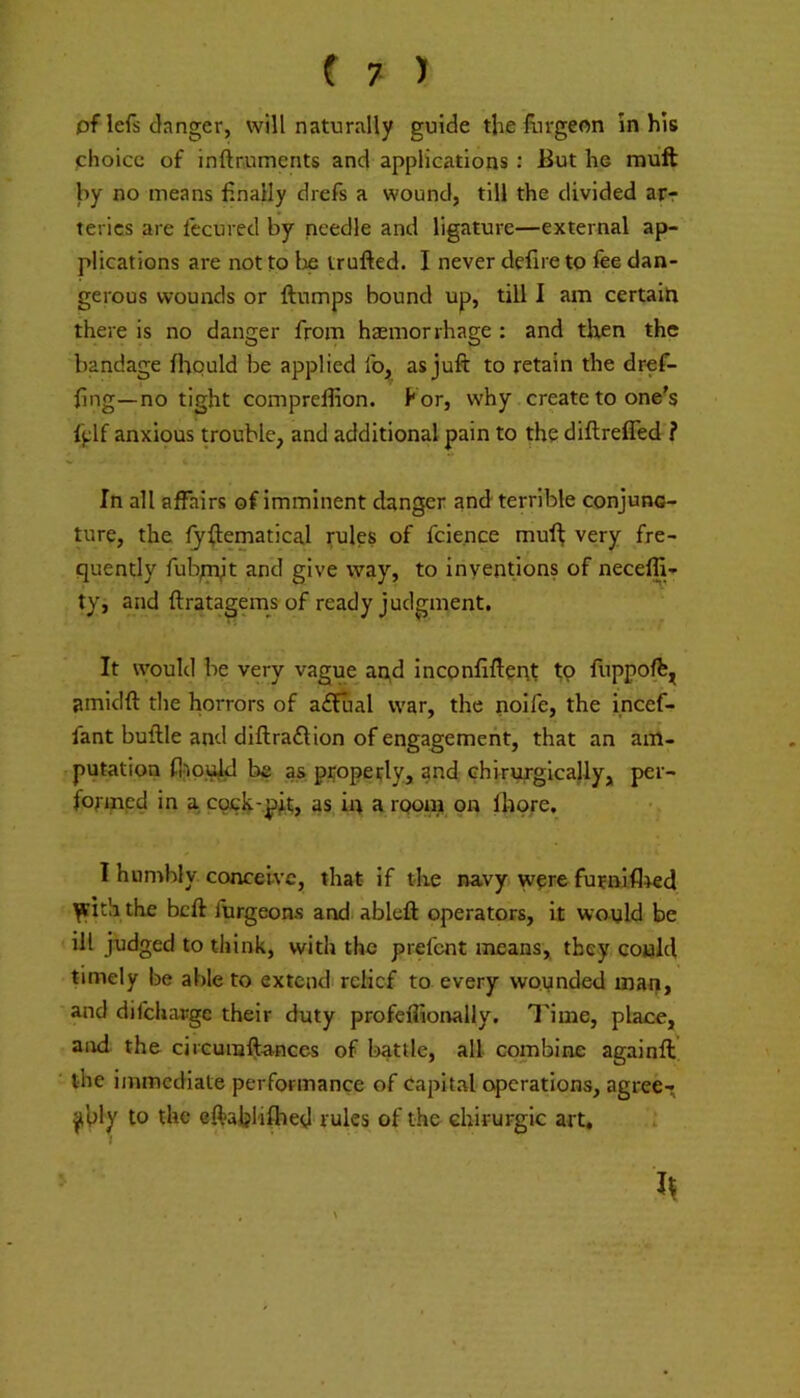 pflefs danger, will naturally guide the liirgeon In his choice of inftnuments and applications: But he muft by no means finally drefs a wound, till the divided arr teries are fecured by needle and ligature—external ap- plications are not to Ije trufted. I never defire to fee dan- gerous wounds or flumps bound up, till I am certain there is no danger from haemorrhage : and tlten the bandage fhpuld be applied fo,, as juft to retain the dref- fing—no tight compreftion. Kor, why create to one's fjjlf anxious trouble, and additional pain to tho diftreffed ? In all affairs of imminent danger and terrible conjunc- ture, the fjflematical rules of fcie.nce muf^ very fre- quently fub;mjt and give way, to inventions of neceffi- ty, and ftratagemsof ready judgment. It would be very vague aqd inconfiftenf fp fuppoffe^ amidft the horrors of a£fual war, the noife, the incef- fant buftle and diftra£lion of engagement, that an am- putation fl)puld be as properly, and Ghirurgicajly, per- formed in a cpch'.pMj as in a room on fhpre. •. I hunrhly conceive, that if the navy wprefurniflied ^ith the beft furgeons andiableft operators, it wayld be ill judged to think, with the prefent means, they conld timely be able to extend relief to every wounded man, and difeharge their duty profeflionally. Time, place, and the circuraftances of battle, all combine againft the immediate performance of Capital operations, agree- ably to the eftablifhed rules of the chirurgic art.