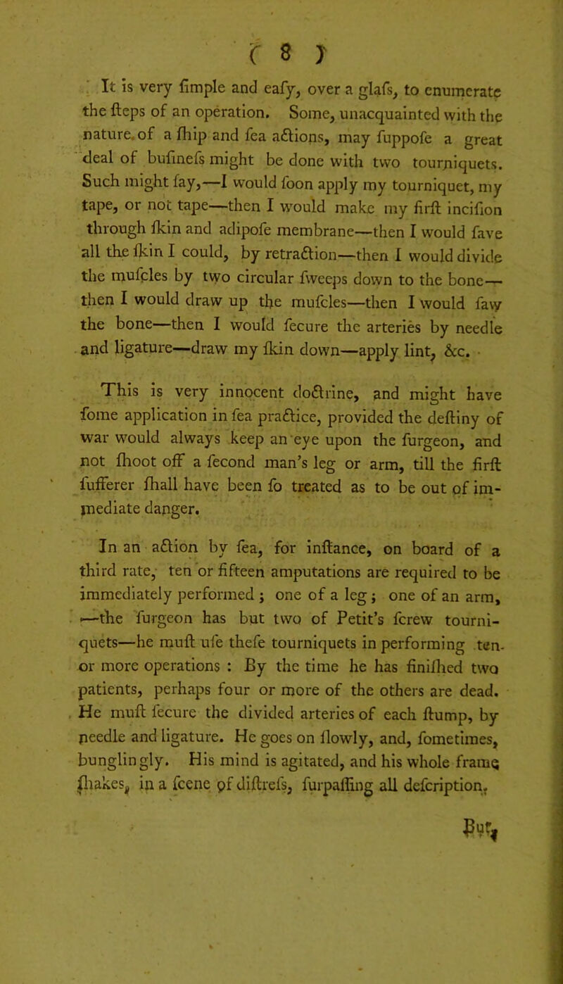 It is very fimple and eafy, over a glafs, to enumerate the fteps of an operation. Some, unacquainted with tiie nature, of a fhip and fea aftions, may fuppofe a great deal of bulinefs might be done with two tourjiiquets. Such might fay,—I would foon apply my tourniquet, my tape, or not tape—then I would make my lirft incifxon through fkin and adipofe membrane—then I would fave all the Ikin I could, by retraaion—then I would divide the mufples by two circular fweeps down to the bone— tlien I would draw up the mufcles—then I would fa\y the bone—then I would lecure the arteries by needle and ligature—draw my fkin down—apply lint^ &c. • This is very innocent doarine, and might have forae application in fea praaice, provided the deftiny of war would always keep an eye upon the furgeon, and not fhoot off a fecond man’s leg or arm, till the firft lufFerer fhall have been fo treated as to be out of im- mediate danger. In an aaion by fea, for inftance, on board of a third rate,- ten or fifteen amputations are required to be immediately performed ; one of a leg; one of an arm, I—the furgeon has but two of Petit’s ferew tourni- quets—he muft ufe thefe tourniquets in performing ten- or more operations : By the time he has finiflied two patients, perhaps four or more of the others are dead. He muft fecure the divided arteries of each ftump, by needle and ligature. He goes on llowly, and, fometimes, bunglingly. His mind is agitated, and his whole framq ^lakes^ in a feene pf diftrefs, furpaffing all defeription,