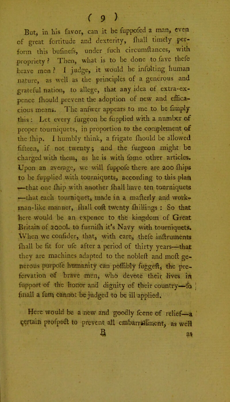 But, in his favor, can it be fuppofed a man, even of great fortitude and dexterity, fliall timely per- form this bufinefs, under fuch circumftances, with propriety ? Then, what is to be done to fave thefe brave me>n ? 1 judge, it would be infulting human nature, as well as the principles of a generous and grateful nation, to allege, that any idea of extra-ex- pence Ihould prevent tlte adoption of new and effica- cious means. The anfvver appears to me to be limply this : Let ev’ery furgeon be fupplied with a number of proper tourniquets, in proportion to the complement of the Ihip. 1 humbly think, a frigate Ihould be allowed fifteen, if not twenty; and the furgeon might be charged with them, as he is with fpme other articles. Upon an average, we will fuppofe tlier-e ate 200 fliips to be fupplied with tourniquets, according to this plan —that one Ihip with another fhall have ten tourniquets —that each tourniquet, made in a mallerly and work- man-like manner, ffiall coft twenty IhiUings : So that here would be an expence to the kingdom of Great Britain of 2000I. to furnilh it’s Navy with tourniquets. Vv'hen we confider, that, with care, thefe inftruments ffiall be fit for ufe after a period of thirty years—that they are machines adapted to the nobleft and moft ge- nerous purpofe humanity can poffibly fuggeft, the pre- fervation of brave men, who devote their lives in fupport of the honor and dignity of their country—fo finall a fum cannot be judged to be ill applied. Here would be a new and goodly feene of relief—a 9eriain profped to prevent all embarraffment, as well ^ as