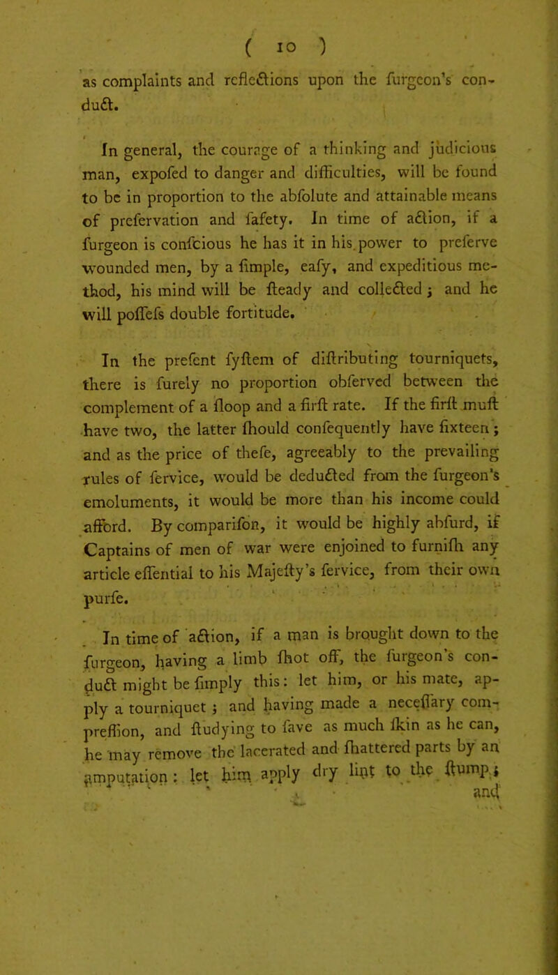 ’as complaints and rcficftions upon the furgcon’s con- duft. j In general, the courage of a thinking and judicious man, expofed to danger and difficulties, will be found to be in proportion to the abfolute and attainable means of prefervation and fafety. In time of aftion, if a furgeon is confcious he has it in his. power to preferve ■wounded men, by a fimple, eafy, and expeditious me- thod, his mind will be Heady and collefted j and he will poffefs double fortitude. In the prefent fyftem of diftributing tourniquets, there is furely no proportion obferved between the complement of a floop and a firft rate. If the firft muft have two, the latter Ihould confequently have fixteen ; and as the price of thefe, agreeably to the prevailing rules of fervice, would be deduced from the furgeon's emoluments, it would be more than his income could afford. By comparifon, it would be highly abfurd, if Captains of men of war were enjoined to furnifh any article effential to his Majefty’s fervice, from their own purfe. In time of aftion, if a man is brought down to the furgeon, having a limb Ihot off, the furgeon’s con- duft might be limply this; let him, or his mate, ap- ply a tourniquet j and having made a neceffary com- preffion, and lludying to fave as much Ikin as he can, .he may remove the lacerated and lhattered parts by an iimpat^tion: let him a?piy to the ftump i . *