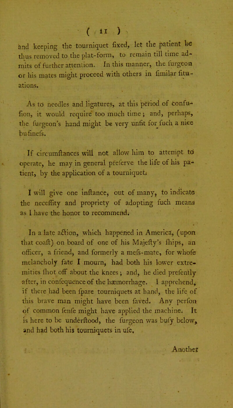 and keeping the tourniquet fixed, let the patient be thus removed to the plat-form, to remain till time ad-« inks of further attention. In this manner, the furgeon or his mates might proceed with others in fimilar fitu- ations. As to needles and ligatures, at this *pc:riod of confu- fion, it w'ould require too much time; and, perhaps, the furgeon’s hand might be very unfit for fuch a nice bufinefs. If circumftances will not allow him to attempt td operate, he may in general pfeferve the life of his pa-* tient, by the application of a tourniquet! I will give one inftanccj out of many, to indicate the necefiity and propriety of adopting fuch means as 1 have the honor to recommend; In a late aftion, which happened in America, (upon that coaft) on board of one of his Majefty’s fliips, an officer, a friend, and formerly a mefs-mate, for whofe melancholy fate I mourn, had both his lower extre- mities fliot off about the knees ; and, he died prefently after, in confequenceof the haemorrhage. ^ 1 apprehend^ if there had been fpare tourniquets at hand, the life of this brave man might have been faved. Any perfoa of common fenfe might have applied the machine. It Is here to be underftood, the furgeon was bufy below, and had both his tourniquets in ufe. Another