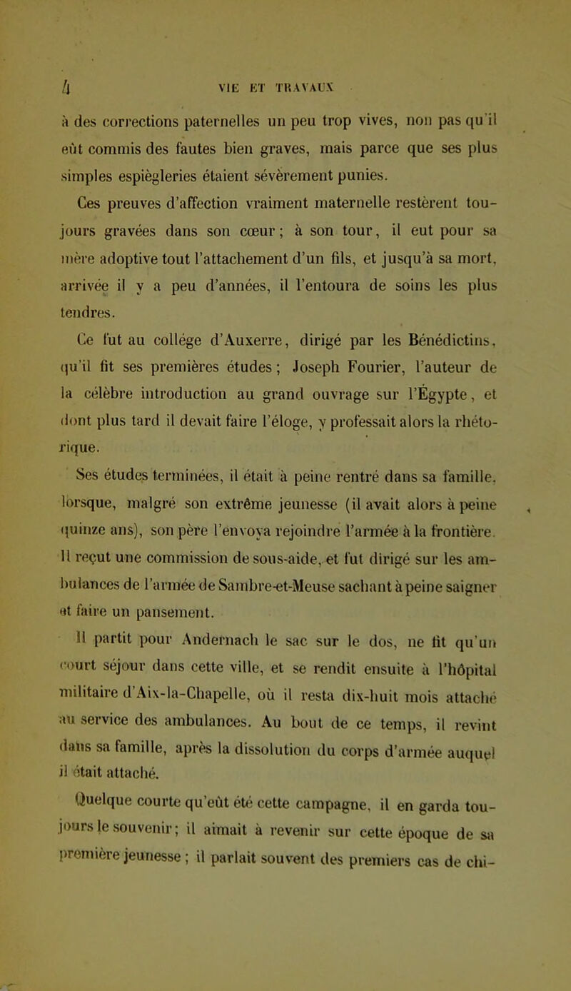 A des cori’ections paternelles un peu trop vives, non pas qu’il eût commis des fautes bien graves, mais parce que ses plus simples espiègleries étaient sévèrement punies. Ces preuves d’affection vraiment maternelle restèrent tou- jours gravées dans son cœur ; à son tour, il eut pour sa mère adoptive tout l’attachement d’un fils, et jusqu’à sa mort, arrivée il y a peu d’années, il l’entoura de soins les plus tendres. Ce fut au collège d’Auxerre, dirigé par les Bénédictins, (]u’il fit ses premières études ; Joseph Fourier, l’auteur de la célèbre introduction au grand ouvrage sur l’Égypte, et dont plus tard il devait faire l’éloge, y professait alors la rhéto- rique. Ses études terminées, il était à peine rentré dans sa famille, lorsque, malgré son extrême jeunesse (il avait alors à i>eine (juinze ans), son père l’envoya rejoindre l’armée à la frontière. U reçut une commission de sous-aide, et fut dirigé sur les am- bulances de l’armée de Samhre-et-Meuse sachant à peine saigner et faire un pansement. 11 partit pour Andernach le sac sur le dos, ne lit qu’un court séjour dans cette ville, et se rendit ensuite à l’hôpital militaire d Aix-la-Chapelle, où il resta dix-huit mois attaché au service des ambulances. Au bout de ce temps, il revint dans sa famille, après la dissolution du corps d’armée auquel il était attaché. Quelque courte qu’eût été cette campagne, il en garda tou- jours le .souvenir ; il aimait à revenir sur cette époque de sa première jeunesse ; il parlait souvent des premiers cas de chi-