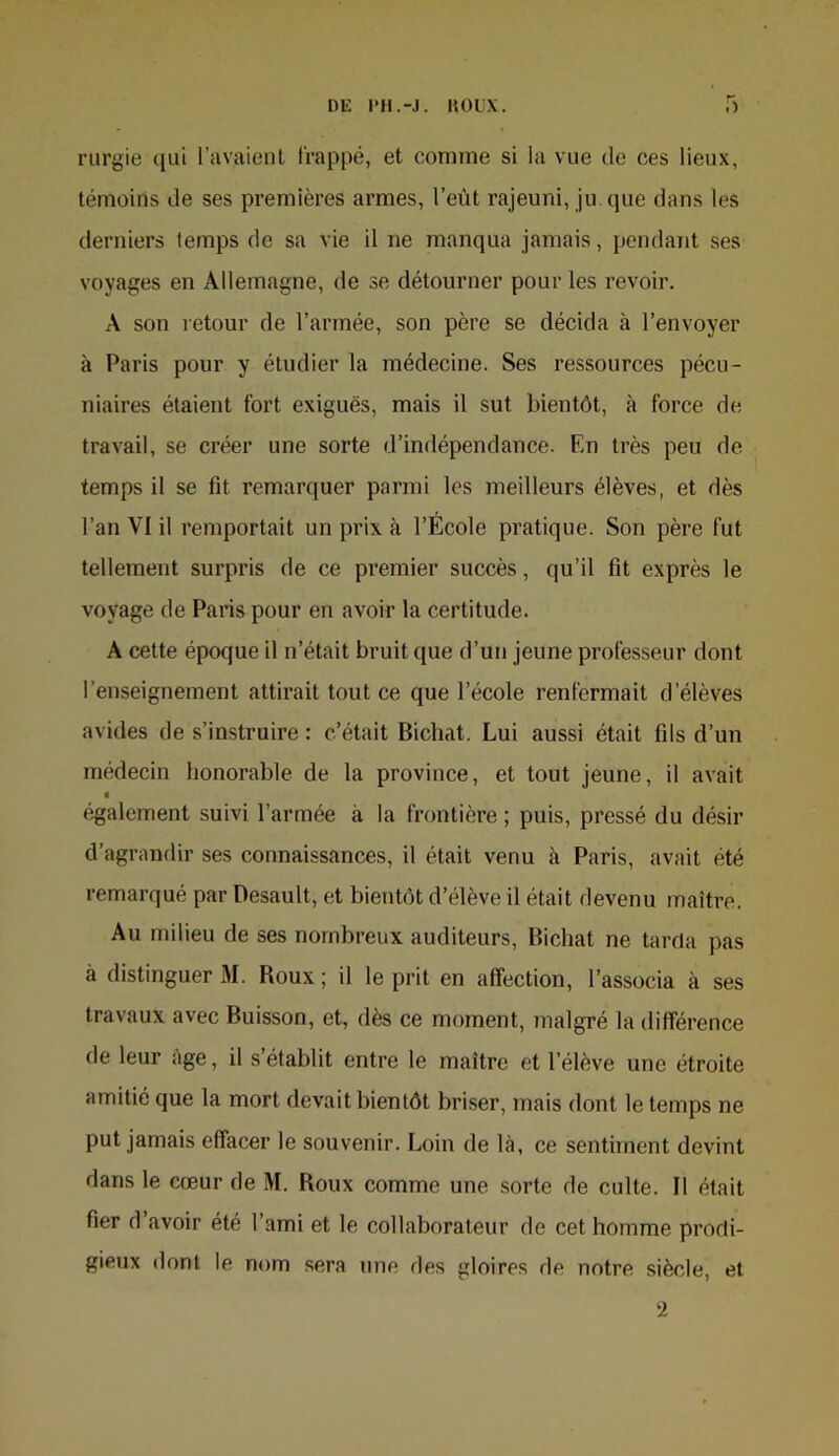 rurgie (lui l’avaient l'rappé, et comme si la vue de ces lieux, témoins de ses premières armes, l’eùt rajeuni, ju que dans les derniers temps de sa vie il ne manqua jamais, pendant ses voyages en Allemagne, de se détourner pour les revoir. A son retour de l’armée, son père se décida à l’envoyer à Paris pour y étudier la médecine. Ses ressources pécu- niaires étaient fort exiguës, mais il sut bientôt, à force de travail, se créer une sorte d’indépendance. En très peu de temps il se fit remarquer parmi les meilleurs élèves, et dès l’an VI il remportait un prix à l’École pratique. Son père fut tellement surpris de ce premier succès, qu’il fit exprès le voyage de Paris pour en avoir la certitude. A cette époque il n’était bruit que d’un jeune professeur dont l’enseignement attirait tout ce que l’école renfermait d’élèves avides de s’instruire : c’était Bicbat. Lui aussi était fils d’un médecin honorable de la province, et tout jeune, il avait « é.galement suivi l’armée à la frontière ; puis, pressé du désir d’agrandir ses connaissances, il était venu à Paris, avait été remarqué par Desault, et bientôt d’élève il était devenu maître. Au milieu de ses nombreux auditeurs, Bicbat ne tarda pas à distinguer M. Roux; il le prit en affection, l’associa à ses travaux avec Buisson, et, dès ce moment, malgré la différence de leur âge, il s’établit entre le maître et l’élève une étroite amitié que la mort devait bientôt briser, mais dont le temps ne put jamais effacer le souvenir. Loin de là, ce sentiment devint dans le cœur de M. Roux comme une sorte de culte. Il était fier d avoir été l’ami et le collaborateur de cet homme prodi- gieux dont le nom sera une des gloires de notre siècle, et 2