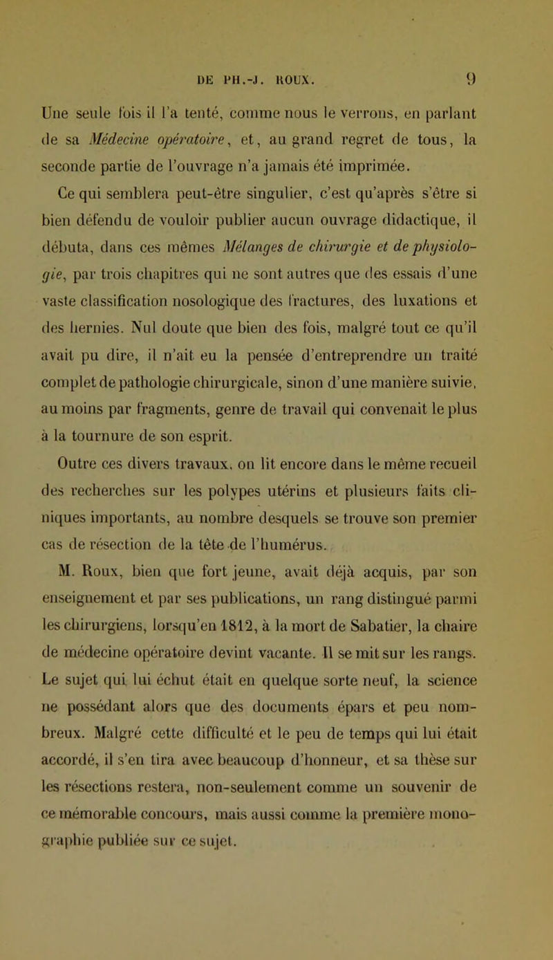 Une seule t'ois il l’a tenté, comme nous le verrons, en parlant (le sa Médecine opératoire, et, au grand regret de tous, la seconde partie de l’ouvrage n’a jamais été imprimée. Ce qui semblera peut-être singulier, c’est qu’après s’être si bien défendu de vouloir publier aucun ouvrage didactique, il débuta, dans ces mêmes Mélanges de chirurgie et de physiolo- gie, par trois chapitres qui ne sont autres que des essais d’une vaste classification nosologique des fractures, des luxations et des hernies. Nul doute que bien des fois, malgré tout ce qu’il avait pu dire, il n’ait eu la pensée d’entreprendre un traité complet de pathologie chirurgicale, sinon d’une manière suivie, au moins par fragments, genre de travail qui convenait le plus à la tournure de son esprit. Outre ces divers travaux, on lit encoj’e dans le même recueil des recherches sur les polypes utérins et plusieurs faits cli- niques importants, au nombre desquels se trouve son premier cas de résection de la tête de l’humérus. M. Roux, bien que fort jeune, avait déjà acquis, par son enseignement et par ses publications, un rang distingué parmi les chirurgiens, lorsqu’en 1812, à la mort de Sabatier, la chaire de médecine opératoire devint vacante. Il se mit sur les rangs. Le sujet qui lui échut était en quelque sorte neuf, la science ne possédant alors que des documents épars et peu nom- breux. Malgré cette difficulté et le peu de temps qui lui était accordé, il s’en tira avec beaucoup d’honneur, et sa thèse sur les résections restera, non-seulement comme un souvenir de ce mémorable concours, mais aussi comme la première mono- graphie publiée sur ce sujet.