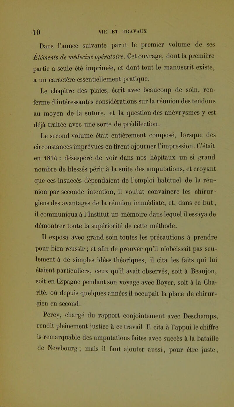 Dans l’année suivante parut le premier volume de ses Éléments de médecine opératoire. Cet ouvrage, dont la première partie a seule été imprimée, et dont tout le manuscrit existe, a un caractère essentiellement pratique. Le chapitre des plaies, écrit avec beaucoup de soin, ren- ferme d’intéressantes considérations sur la réunion des tendons au moyen de la suture, et la question des anévrysmes y est déjà traitée avec une sorte de prédilection. Le second volume était entièrement composé, lorsque des circonstances imprévues en firent ajourner l’impression. C’était en ISlà : désespéré de voir dans nos hôpitaux un si grand nombre de blessés périr à la suite des amputations, et croyant que ces insuccès dépendaient de l’emploi habituel de la réu- nion par seconde intention, il voulut convaincre les chirur- giens des avantages de la réunion immédiate, et, dans ce but, il communiqua à l’Institut un mémoire dans lequel il essaya de démontrer toute la supériorité de cette méthode. Il exposa avec grand soin toutes les précautions à prendre pour bien réussir ; et afin de prouver qu’il n’obéissait pas seu- lement à de simples idées théoriques, il cita les faits qui lui étaient particuliers, ceux qu’il avait observés, soit à Beaujon, soit en Espagne pendant son voyage avec Boyer, soit à la Cha- rité, où depuis quelques années il occupait la place de chirur- gien en second. Percy, chargé du rapport conjointement avec Deschamps, rendit pleinement justice à ce travail II cita à l’appui le chiffre is remarquable des amputations faites avec succès à la bataille de Newbourg ; mais il faut ajouter aussi, pour être juste.