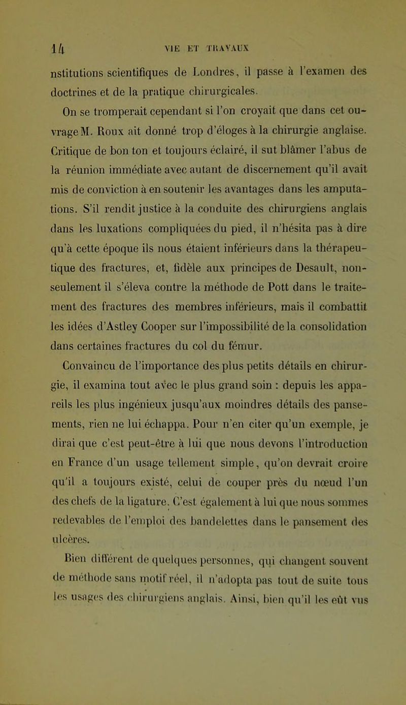 l/l ME ET TI'.AVAEX nstituUons scientifiques de I.orulres, il passe à l’examen des doctrines et de la pratique chirurgicales. On se tromperait cependant si l’on croyait que dans cet ou- vrage M. Roux ait donné trop d’éloges à la chirurgie anglaise. Critique de bon ton et toujours éclairé, il sut blâmer l’abus de la réunion immédiate avec autant de discernement qu’il avait mis de conviction à en soutenir les avantages dans les amputa- tions. S’il rendit justice à la conduite des chirurgiens anglais dans les luxations compliquées du pied, il n’hésita pas à dire qu’à cette époque ils nous étaient inférieurs dans la thérapeu- tique des fractures, et, fidèle aux principes de Desault, non- seulement il s’éleva contre la méthode de Pott dans le traite- ment des fractures des membres inférieurs, mais il combattit les idées d’Astley Cooper sur l’impossibilité delà consolidation dans certaines fractures du col du fémur. Convaincu de l’importance des plus petits détails en chirur- gie, il examina tout avec le plus grand soin : depuis les appa- reils les plus ingénieux jusqu’aux moindres détails des panse- ments, rien ne lui échappa. Pour n’en citer qu’un exemple, je dirai que c’est peut-être à liii que nous devons l’introduction en France d’un usage tellement simple, qu’on devrait croii'e qu'il a toujours existé, celui de couper près du nœud l’un des chefs de la ligature. C’est également à lui que nous sommes redevables de l’enqdoi des bandelettes dans le pansement des ulcères. Rien différent de queUiues personnes, qui changent souvent de méthode sans motil reel, il n’adopta pas tout de suite tous les usages des eliirurgiens anglais. Ainsi, bien qu’il les eht vus