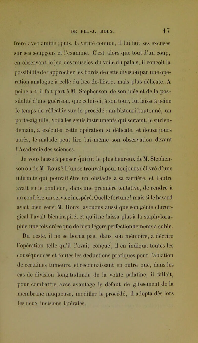 l'rèrc avec amitié ; puis, la vérit(‘ connue, il lui fait ses excuses sur ses soupçons et l’examine. C’est alors que tout d’un coup, en observant le jeu des muscles du voile du palais, il conçoit la possibilité de rapprocher les bords de cette division par une opé- ration analogue à celle du bec-de-lièvre, mais plus délicate. A peine a-t-il lait part à M. Steplienson de son idée et de la pos- sibilité d’une guérison, que celui-ci, à son tour, lui laisseà peine le temps de rélléchir sur le procédé : un bistouri boutonné, un porte-aiguille, voilà les seuls instruments qui servent, le surlen- demain, à exécuter cette opération si délicate, et douze jours après, le malade peut lire lui-même son observation devant l’Académie des sciences. Je vous laisse à penser qui fut le plus heureux de M. Stephen- son ou de M. Roux? L’un se trouvait pour toujours délivré d’une infirmité qui pouvait être un obstacle à sa carrière, et l’autre avait eu le bonheur, dans une première tentative, de rendre à un confrère un service inespéré. Quelle fortune ! mais si le hasard avait bien servi M. Roux, avouons aussi (|ue son génie chirur- gical l’avait bien inspiré, et qu’il ne laissa plus à la staphylora- phic une fois créée que de bien légers perfectionnements à subir. Du reste, il ne se borna pas, dans son mémoire, à décrire l’opération telle qu’il l’avait conçue; il en indiqua toutes les conséquences et toutes les déductions pratiques pour l’ablation de certaines tumeurs, et reconnaissant en outre (jue, dans les cas de division longitudinale de la voûte palatine, il fallait, pour combattre avec avantage le défaut de glissement de la membrane muqueuse, modifier le procédé, il adopta dès lors les deux incisions latérales.