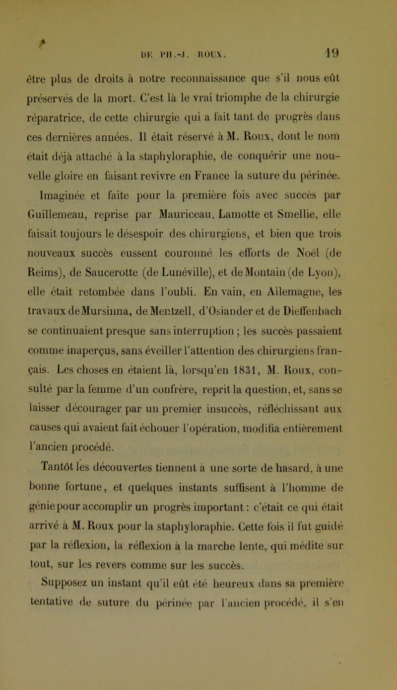 être plus de droits à notre reconnaissance que s’il nous eût préservés de la mort. C’est là le vrai triomphe de la chirurgie réparatrice, de cette chirurgie qui a fait tant de progrès dans ces dernières années. 11 était réservé à M. Roux, dont le nom était déjà attaché à la staphyloraphie, de conquérir une nou- velle gloire en faisant revivre en France la suture du périnée. Imaginée et faite pour la première fois avec succès par Guilleraeau, reprise par Mauriceau, Lamotte et Smellie, elle faisait toujours le désespoir des chirurgiens, et bien que trois nouveaux succès eussent couronné les efforts de Noël (de Reims), de Saucerotte (de Lunéville), et deMontain (de Lyon), elle était retombée dans l’oubli. En vain, en Allemagne, les travaux de Mursiima, deMentzell, d’Osiander et de Dielîeiibach se continuaient presque sans interruption ; les succès passaient comme inaperçus, sans éveiller l’attention des chirurgiens fran- çais. Les choses en étaient là, lorsqu’en 1831, M. Roux, con- sulté par la femme d’un confrère, reprit la question, et, sans se laisser décourager par un premier insuccès, réfléchissant aux causes qui avaient ftiit échouer l’opération, modifia entièrement l’ancien procédé. Tantôt les découvertes tiennent à une sorte de hasard, à une bonne fortune, et quelques instants suffisent à l’homme de génie pour accomplir un progrès important ; c’était ce qui était arrivé à M. Roux pour la staphyloraphie. Cette fois il fut guidé par la réflexion, la réflexion à la marche lente, qui médite sur tout, sur les revers comme sur les succès. Supposez un instant qu’il eût été heureux dans sa première tentative de suture du périnée i)ar l’ancien procédé, il s’en
