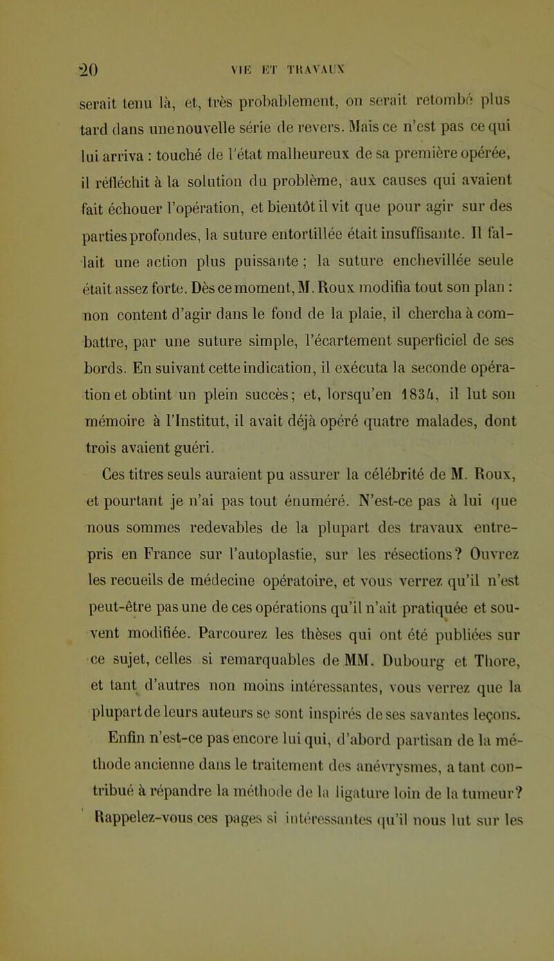 serait tenu là, et, très probablement, on serait retombé plus tard dans une nouvelle série de revers. Mais ce n’est pas ce qui lui arriva : touché de l’état malheureux de sa première opérée, il rétlécliit à la solution du problème, aux causes (jui avaient fait échouer l’opération, et bientôt il vit que pour agir sur des parties profondes, la suture entortillée était insuffisante. Il fal- lait une action plus puissante ; la suture enchevillée seule était assez forte. Dès ce moment, M. Roux modifia tout son plan : non content d’agir dans le fond de la plaie, il chercha à com- battre, par une suture simple, l’écartement superficiel de ses bords. En suivant cette indication, il exécuta la seconde opéra- tion et obtint un plein succès; et, lorsqu’en 183à, il lut son mémoire à l’Institut, il avait déjà opéré quatre malades, dont trois avaient guéri. Ces titres seuls auraient pu assurer la célébrité de M. Roux, et pourtant je n’ai pas tout énuméré. N’est-ce pas à lui que nous sommes redevables de la plupart des travaux entre- pris en France sur l’autoplastie, sur les résections? Ouvrez les recueils de médecine opératoire, et vous verrez qu’il n’est peut-être pas une de ces opérations qu’il n’ait pratiquée et sou- vent modifiée. Parcourez les thèses qui ont été publiées sur ce sujet, celles si remarquables de MM. Dubourg et Thore, et tant d’autres non moins intéressantes, vous verrez que la plupart de leurs auteurs se sont inspirés de ses savantes leçons. Enfin n’est-ce pas encore lui qui, d’abord partisan de la mé- thode ancienne dans le traitement des anévrysmes, a tant con- tribué à répandre la méthode de la ligature loin de la tumeur? llappelez-vous ces pages si intéressantes (pi’il nous lut sur les
