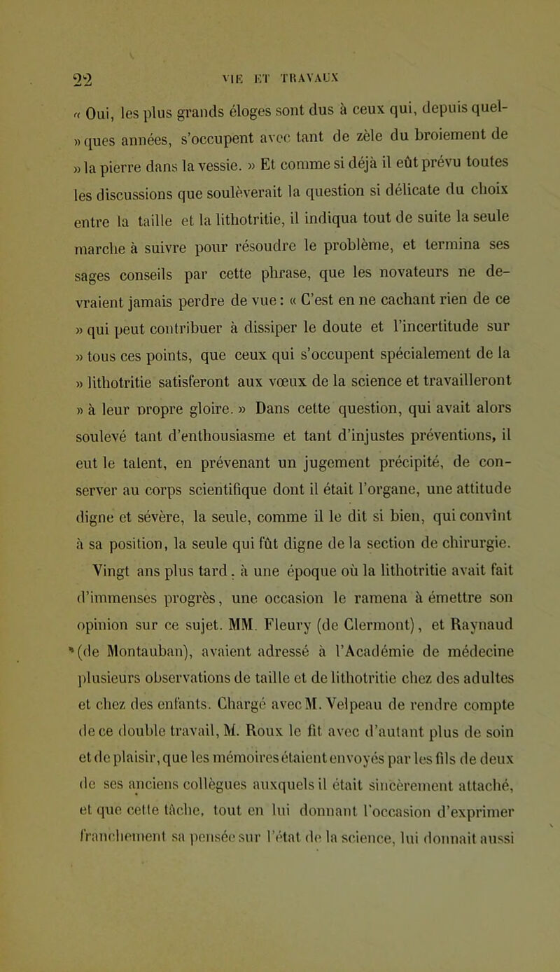 r< Oui, les plus grands éloges sont dus à ceux qui, depuis quel- » ques années, s’occupent avec tant de zèle du broiement de » la pierre dans la vessie. » Et comme si déjà il eût prévu toutes les discussions que soulèverait la ([uestion si délicate du choix entre la taille et la litliotritie, il indiqua tout de suite la seule marche à suivre pour résoudre le problème, et termina ses sages conseils par cette phrase, que les novateurs ne de- vraient jamais perdre de vue : « C’est en ne cachant rien de ce » qui peut contribuer à dissiper le doute et l’incertitude sur » tous ces points, que ceux qui s’occupent spécialement de la » litliotritie satisferont aux vœux de la science et travailleront « à leur propre gloire. » Dans cette question, qui avait alors soulevé tant d’enthousiasme et tant d’injustes préventions, il eut le talent, en prévenant un jugement précipité, de con- server au corps scientifique dont il était l’organe, une attitude digne et sévère, la seule, comme il le dit si bien, qui convînt à sa position, la seule qui fût digne de la section de chirurgie. Vingt ans plus lard. à une époque où la litliotritie avait fait d’immenses progrès, une occasion le ramena à émettre son opinion sur ce sujet. MM. Fleury (de Clermont), et Raynaud '(de Montauban), avaient adressé h l’Académie de médecine plusieurs observations de taille et de litliotritie chez des adultes et chez des enfants. Chargé aveclM. Velpeau de rendre compte de ce double travail, M. Roux le fit avec d’autant plus de soin et de plaisir, que les mémoires étaient envoyés par les fils de deux do ses anciens collègues auxquels il était sincèrement attaché, et que cette tâche, tout en lui donnant l’occasion d’exprimer Iranchement sa pensé(‘sur l’état de la science, lui donnait aussi