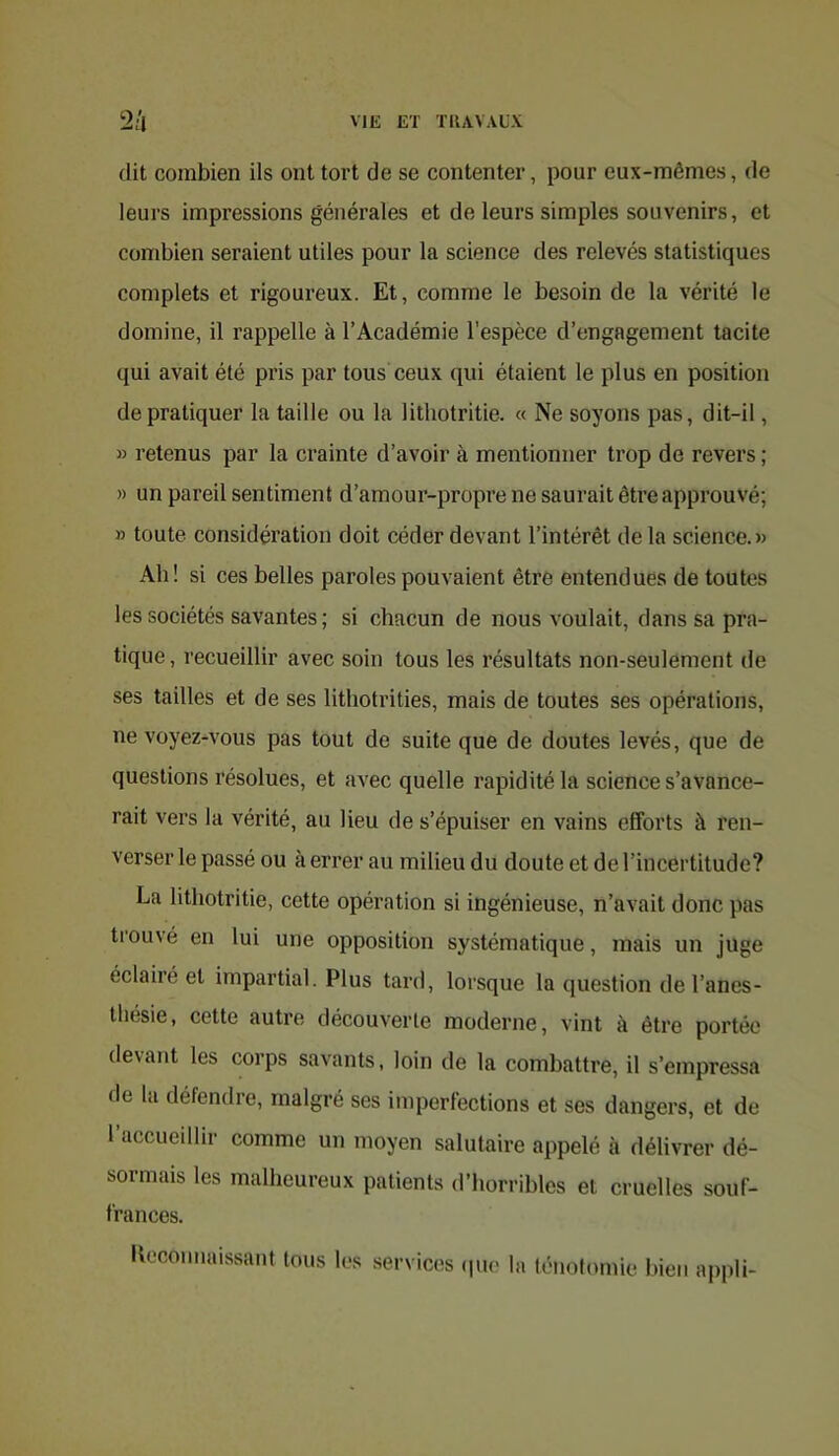 (lit combien ils ont tort de se contenter, pour eux-mêmes, de leurs impressions générales et de leurs simples souvenirs, et combien seraient utiles pour la science des relevés statistiques complets et rigoureux. Et, comme le besoin de la vérité le domine, il rappelle à l’Académie l’espèce d’engagement tacite qui avait été pris par tous ceux qui étaient le plus en position de pratiquer la taille ou la lithotritie. « Ne soyons pas, dit-il, » retenus par la crainte d’avoir à mentionner trop de revers ; » un pareil sentiment d’amour-propre ne saurait être approuvé; » toute considération doit céder devant l’intérêt de la science.» Ah! si ces belles paroles pouvaient être entendues de toutes les sociétés savantes; si chacun de nous voulait, dans sa pra- tique , recueillir avec soin tous les résultats non-seulement de ses tailles et de ses lithotrities, mais de toutes ses opérations, ne voyez-vous pas tout de suite que de doutes levés, que de questions résolues, et avec quelle rapidité la science s’avance- rait vers la vérité, au lieu de s’épuiser en vains efforts à ren- verser le passé ou à errer au milieu du doute et de l’incertitude? La lithotritie, cette opération si ingénieuse, n’avait donc pas trouvé en lui une opposition systématique, mais un juge éclairé et impartial. Plus tard, lorsque la question de l’anes- thésie, cette autre découverte moderne, vint à être portée devant les corps savants, loin de la combattre, il s’empressa de la défendre, malgré ses imperfections et ses dangers, et de l’accueillir comme un moyen salutaire appelé à délivrer dé- sormais les malheureux patients d’horribles et cruelles souf- frances. Kocouuuissant tous les .services (pie la ténotomie bien appli-