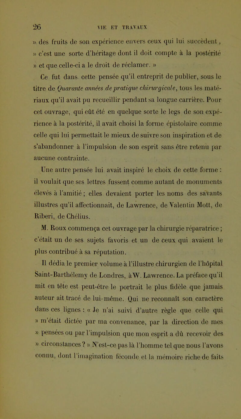 » des fruits de son expérience envers ceux qui lui succèdent, » c’est une sorte d’héritage dont il doit compte à la postérité » et que celle-ci a le droit de réclamer. » Ce fut dans cette pensée qu’il entreprit de publier, sous le titre de Quarante années de pratique chirurgicale, tous les maté- riaux qu’il avait pu recueillir pendant sa longue carrière. Pour cet ouvrage, qui eût été en quelque sorte le legs de son expé- rience à la postérité, il avait choisi la forme épistolaire comme celle qui lui permettait le mieux de suivre son inspiration et de s’abandonner à l’impulsion de son esprit sans être retenu par aucune contrainte. Une autre pensée lui avait inspiré le choix de cette forme : il voulait que ses lettres fussent comme autant de monuments élevés à l’amitié ; elles devaient porter les noms des savants illustres qu’il affectionnait, de Lawrence, de Valentin Rlott, de Riberi, deChélius. M. Roux commença cet ouvrage par la chirurgie réparatrice ; c’était un de ses sujets favoris et un de ceux qui avaient le plus contribué à sa réputation. Il dédia le premier volume à l’illustre chirurgien de l’hôpital Saint-Rarthélemy de Londres, àW. Lawrence. La préface qu’il mit en tête est peut-être le portrait le plus fidèle que jamais auteur ait tracé de lui-même. Qui ne reconnaît son caractère dans ces lignes : « Je n’ai suivi d’autre règle que celle qui » m’était dictée par ma convenance, par la direction de mes » pensées ou par l’impulsion que mon esprit a dû recevoir des » circonstances ? » N’est-ce pas là l’homme tel que nous l’avons connu, dont l’imagination féconde et la mémoire riche de faits