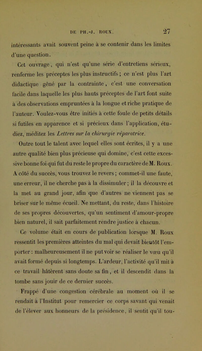intéressants avait souvent peine à se contenir dans les limites d’une question. Cet ouvrage, qui n’est qu’une série d’entretiens sérieux, renferme les préceptes les plus instructifs ; ce n’est plus l’art didactique gêné par la contrainte, c’est une conversation facile dans laquelle les plus hauts préceptes de l’art font suite à des observations empruntées à la longue et riche pratique de l’auteur. Voulez-vous être initiés à cette foule de petits détails si futiles en apparence et si précieux dans l’application, étu- diez, méditez les Lettres sur la chirurgie réparatrice. Outre tout le talent avec lequel elles sont écrites, il y a une autre qualité bien plus précieuse qui domine, c’est cette exces- sive bonne foi qui fut du reste le propre du caractère de M. Roux. A côté du succès, vous trouvez le revers ; commet-il une faute, une erreur, il ne cherche pas à la dissimuler ; il la découvre et la met au grand jour, afin que d’autres ne viennent pas se briser sur le même écueil. Ne mettant, du reste, dans Thistoire de ses propres découvertes, qu’un sentiment d’amour-propre bien naturel, il sait parfaitement rendre justice à chacun. Ce volume était en cours de publication lorsque M. Roux ressentit les premières atteintes du mal qui devait bientôt l’em- porter : malheureusement il ne put voir se réaliser le vœu qu’il avait formé depuis si longtemps. L’ardeur, l’activité qu’il mit à ce travail hâtèrent sans doute sa fin, et il descendit dans la tombe sans jouir de ce dernier succès. Frappé d’une congestion cérébrale au moment où il se rendait à l’Institut pour remercier ce corps savant (|ui venait de l’élever aux honneurs de la présidence, il sentit (ju’il tou-