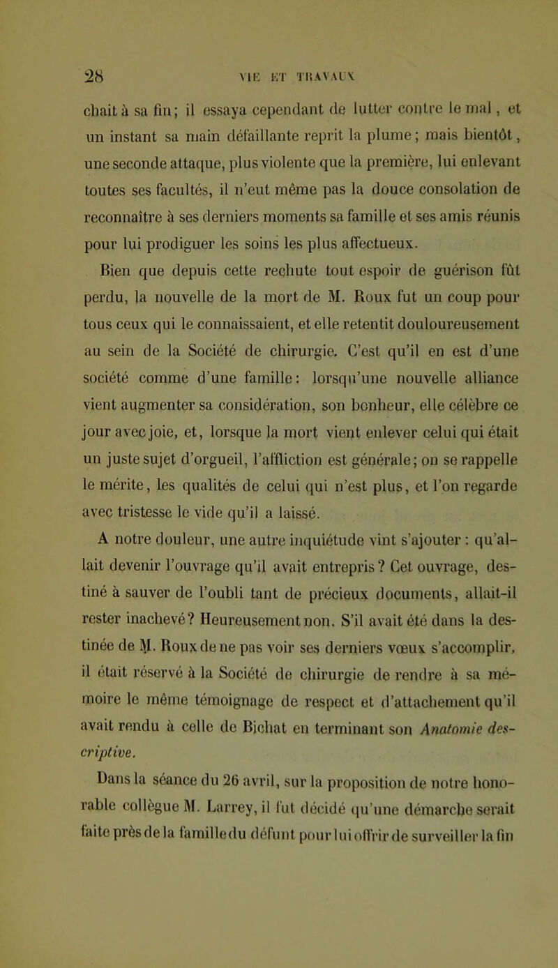 MK KT TltAVAlV chait à sa fin; il essaya cependant de lutter contre le mal, et un instant sa main défaillante reprit la plume ; mais bientôt, une seconde attaque, plus violente que la première, lui enlevant toutes ses facultés, il n’eut même pas la douce consolation de reconnaître à ses derniers moments sa famille et ses amis réunis pour lui prodiguer les soins les plus affectueux. Bien que depuis cette rechute tout espoir de guérison fût perdu, la nouvelle de la mort de M. Roux fut un coup pour tous ceux qui le connaissaient, et elle retentit douloureusement au sein de la Société de chirurgie. C’est qu’il en est d’une société comme d’une famille: lorsqu’une nouvelle alliance vient augmenter sa considération, son bonheur, elle célèbre ce jour avec joie, et, lorsque la mort vient enlever celui qui était un juste sujet d’orgueil, l’affliction est générale; on se rappelle le mérite, les qualités de celui qui n’est plus, et l’on regarde avec tristesse le vide qu’il a laissé. A notre douleur, une autre inquiétude vint s’ajouter : qu’al- lait devenir l’ouvrage qu’il avait entrepris ? Cet ouvrage, des- tiné à sauver de l’oubli tant de précieux documents, allait-il rester inachevé? Heureusement non. S’il avait été dans la des- tinée de 1\I. Roux de ne pas voir se.s derniers vœux s’accomplir, il (itait réservé à la Société de chirurgie de rendi'e à sa mé- moire le même témoignage de respect et d’attachement qu’il avait rendu à celle de Bichat en terminant son Anatomie des- criptive. Dans la séance du 26 avril, sur la proposition de notre hono- rable collègue M. Larrey, il fut ilécidé (ju’une démarche serait faite prèsdela familledu défunt pourluioUVirde surveiller la fin