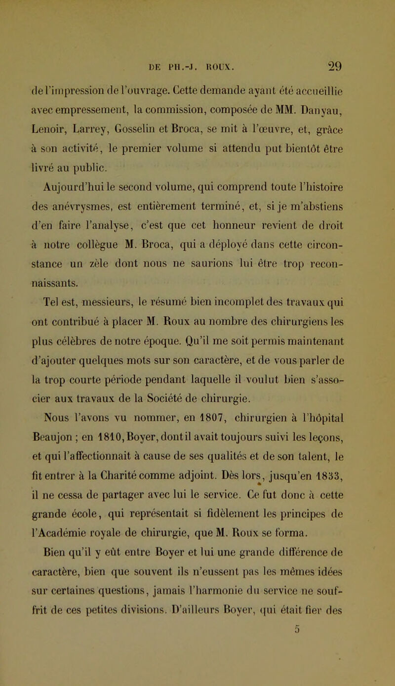 (le l’iiiipression de l’ouvrage. Cette demande ayant été accueillie avec empressement, la commission, composée de MM. Danyau, Lenoir, Larrey, Gosselin et Broca, se mit à l’œuvre, et, grâce à son activité, le premier volume si attendu put bientôt être livré au public. Aujourd’hui le second volume, qui comprend toute l’histoire des anévrysmes, est entièrement terminé, et, si je m’abstiens d’en faire l’analyse, c’est que cet honneur revient de droit à notre collègue M. Broca, qui a déployé dans cette circon- stance un zèle dont nous ne saurions lui être trop recon- naissants. Tel est, messieurs, le résumé bien incomplet des travaux qui ont contribué à placer M. Boux au nombre des chirurgiens les plus célèbres de notre époque. Qu’il me soit permis maintenant d’ajouter quelques mots sur son caractère, et de vous parler de la trop courte période pendant laquelle il voulut bien s’asso- cier aux travaux de la Société de chirurgie. Nous l’avons vu nommer, en 1807, chirurgien à l’bôpital Beaujon ; en 1810, Boyer, dontil avait toujours suivi les leçons, et qui l’affectionnait à cause de ses qualités et de son talent, le fit entrer à la Charité comme adjoint. Dès lors, jusqu’en 1833, il ne cessa de partager avec lui le service. Ce fut donc à cette grande école, qui représentait si fidèlement les principes de l’Académie royale de chirurgie, que M. Roux se forma. Bien qu’il y eût entre Boyer et lui une grande différence de caractère, bien que souvent ils n’eussent pas les mêmes idées sur certaines questions, jamais l’harmonie du service ne souf- frit de ces petites divisions. D’ailleurs Boyer, <|ui était fier des 5
