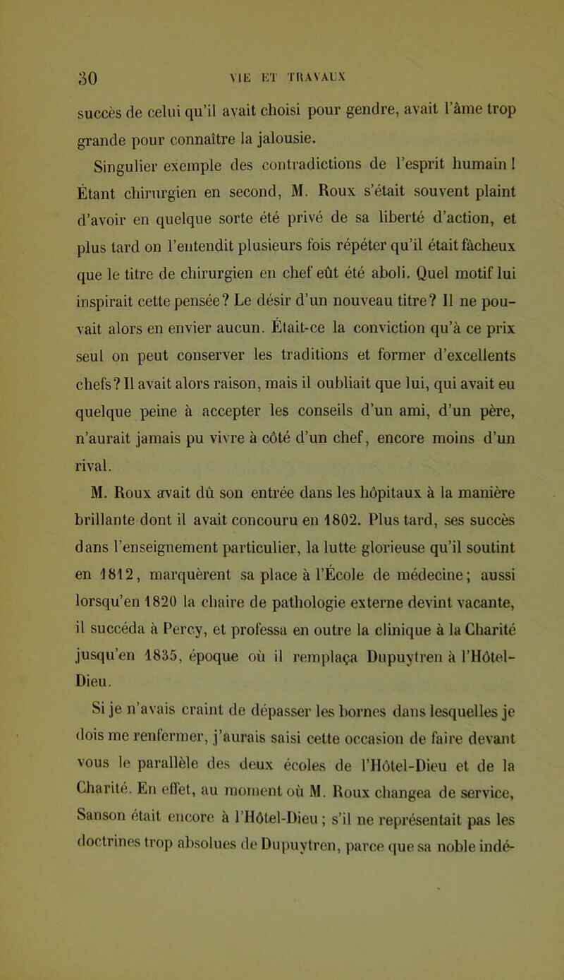 succès de celui qu’il avait choisi pour gendre, avait l’ànie trop grande pour connaître la jalousie. Singulier exemple des contradictions de l’esprit humain 1 Étant chirurgien en second, M. Roux s’était souvent plaint d’avoir en quelque sorte été privé de sa liberté d’action, et plus tard on l’entendit plusieurs fois répéter qu’il était fâcheux que le titre de chirurgien en chef eût été aboli. Quel motif lui inspirait cette pensée? Le désir d’un nouveau titre? Il ne pou- vait alors en envier aucun. Était-ce la conviction qu’à ce prix seul on peut conserver les traditions et former d’excellents chefs? 11 avait alors raison, mais il oubliait que lui, qui avait eu quelque peine à accepter les conseils d’un ami, d’un père, n’aurait jamais pu vivre à côté d’un chef, encore moins d’un rival. M. Roux arvait dû son entrée dans les hôpitaux à la manière brillante dont il avait concouru en 1802. Plus tard, ses succès dans l’enseignement particulier, la lutte glorieuse qu’il soutint en 1812, marquèrent sa place à l’École de médecine; aussi lorsqu’on 1820 la chaire de pathologie externe devint vacante, il succéda à Percy, et professa en outre la clinique à la Charité jusqu’en 1835, époque où il remplaça Dupuytren à l’Hôtel- Dieu. Si je n’avais craint de dépasser les bornes dans lesquelles je dois me renfermer, j’aurais saisi cette occasion de faire devant vous le parallèle des deux écoles de l’Hôtel-Dieu et de la Charité. En effet, au moment où M. Roux changea de service, Sanson était encore à l’Ilôtel-Dieu ; s’il ne représentait pas les doctrines trop absolues de Dupuytren, parce (|ue sa noble indé-