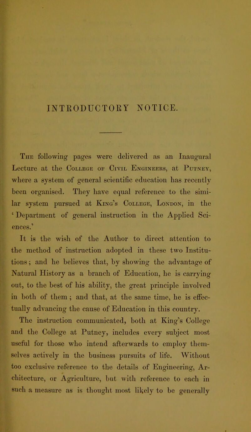 INTRODUCTORY NOTICE. The following pages were delivered as an Inaugural Lecture at the College of Civil Engineers, at Putney, where a system of general scientific education has recently been organised. They have equal reference to the simi- lar system pursued at King’s College, London, in the ‘ Department of general instruction in the Applied Sci- ences.’ It is the wish of the Author to direct attention to the method of instruction adopted in these two Institu- tions ; and he believes that, by showing the advantage of Natural History as a branch of Education, he is carrying out, to the best of his ability, the great principle involved in both of them ; and that, at the same time, he is effec- tually advancing the cause of Education in this country. The instruction communicated, both at King’s College and the College at Putney, includes every subject most useful for those who intend afterwards to employ them- selves actively in the business pursuits of life. Without too exclusive reference to the details of Engineering, Ar- chitecture, or Agriculture, but with reference to each in such a measure as is thought most likely to be generally