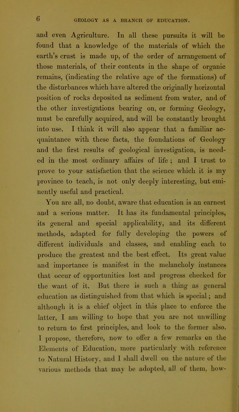 and even Agriculture. In all these pursuits it will be found that a knowledge of the materials of which the earth’s crust is made up, of the order of arrangement of those materials, of their contents in the shape of organic remains, (indicating the relative age of the formations) of the disturbances which have altered the originally horizontal position of rocks deposited as sediment from water, and of the other investigations bearing on, or forming Geology, must be carefully acquired, and will be constantly brought into use. I think it will also appear that a familiar ac- quaintance with these facts, the foundations of Geology and the first results of geological investigation, is need- ed in the most ordinary affairs of life ; and I trust to prove to your satisfaction that the science which it is my province to teach, is not only deeply interesting, but emi- nently useful and practical. You are all, no doubt, aware that education is an earnest and a serious matter. It has its fundamental principles, its general and special applicability, and its different methods, adapted for fully developing the powers of different individuals and classes, and enabling each to produce the greatest and the best effect. Its great value and importance is manifest in the melancholy instances that occur of opportunities lost and progress checked for the want of it. But there is such a thing as general education as distinguished from that which is special; and although it is a chief object in this place to enforce the latter, I am willing to hope that you are not unwilling to return to first principles, and look to the former also. I propose, therefore, now to offer a few remarks on the Elements of Education, more particularly with reference to Natural History, and I shall dwell on the nature of the various methods that may be adopted, all of them, how-