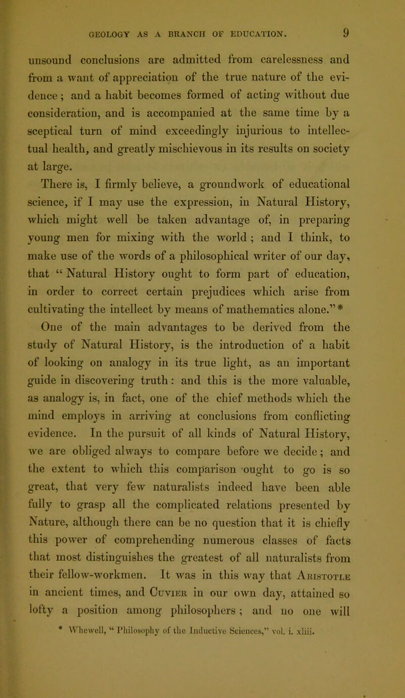 unsound conclusions are admitted from carelessness and from a want of appreciation of the true nature of the evi- dence ; and a habit becomes formed of acting without due consideration, and is accompanied at the same time by a sceptical turn of mind exceedingly injurious to intellec- tual health, and greatly mischievous in its results on society at large. There is, I firmly believe, a groundwork of educational science, if I may use the expression, in Natural History, which might well be taken advantage of, in preparing young men for mixing with the world ; and I think, to make use of the words of a philosophical writer of our day, that “ Natural History ought to form part of education, in order to correct certain prejudices which arise from cultivating the intellect by means of mathematics alone.”* One of the main advantages to be derived from the study of Natural History, is the introduction of a habit of looking on analogy in its true light, as an important guide in discovering truth: and this is the more valuable, as analogy is, in fact, one of the chief methods which the mind employs in arriving at conclusions from conflicting evidence. In the pursuit of all kinds of Natural History, we are obliged always to compare before we decide; and the extent to which this comparison ought to go is so great, that very few naturalists indeed have been able fully to grasp all the complicated relations presented by Nature, although there can be no question that it is chiefly this power of comprehending numerous classes of facts that most distinguishes the greatest of all naturalists from their fellow-workmen. It was in this way that Aristotle in ancient times, and Cuvier in our own day, attained so lofty a position among philosophers; and no one will * Whewoll, “ Philosophy of the Inductive Sciences,” vol. i. xliii.