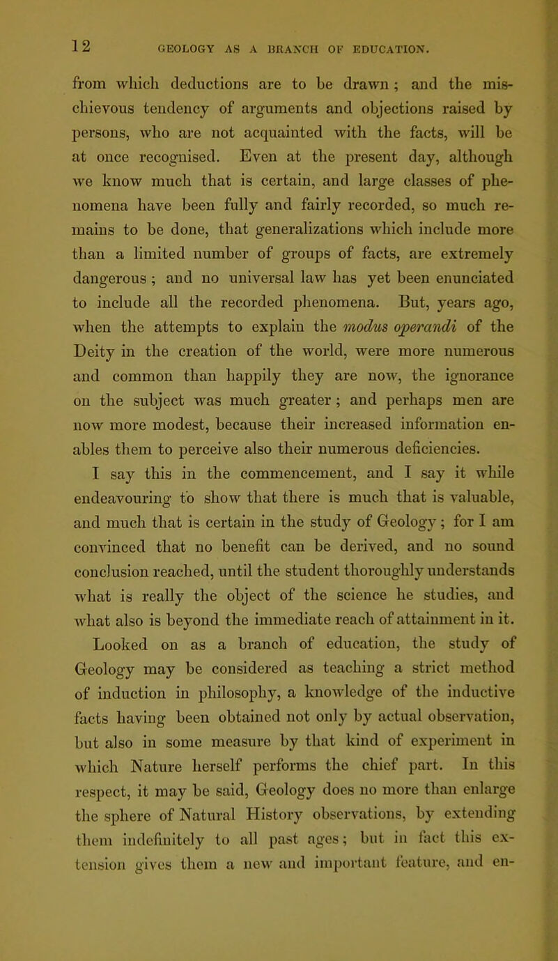 from which deductions are to be drawn; and the mis- chievous tendency of arguments and objections raised by persons, who are not acquainted with the facts, will be at once recognised. Even at the present day, although we know much that is certain, and large classes of phe- nomena have been fully and fairly recorded, so much re- mains to be done, that generalizations which include more than a limited number of groups of facts, are extremely dangerous; and no universal law has yet been enunciated to include all the recorded phenomena. But, years ago, when the attempts to explaiu the modus operandi of the Deity in the creation of the world, were more numerous and common than happily they are now, the ignorance on the subject was much greater; and perhaps men are now more modest, because their increased information en- ables them to perceive also their numerous deficiencies. I say this in the commencement, and I say it while endeavouring to show that there is much that is valuable, and much that is certain in the study of Geology; for I am convinced that no benefit can be derived, and no sound conclusion reached, until the student thoroughly understands what is really the object of the science he studies, and what also is beyond the immediate reach of attainment in it. Looked on as a branch of education, the study of Geology may be considered as teaching a strict method of induction in philosophy, a knowledge of the inductive facts having been obtained not only by actual observation, but also in some measure by that kind of experiment in which Nature herself performs the chief part. In this respect, it may be said, Geology does no more than enlarge the sphere of Natural History observations, by extending them indefinitely to all past ages; but in tact this ex- tension gives them a new and important feature, and en-