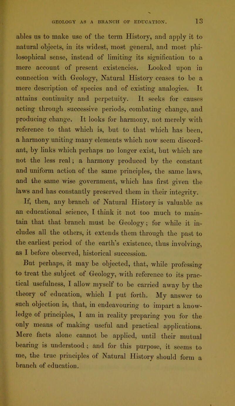 ables us to make use of the term History, and apply it to natural objects, in its widest, most general, and most phi- losophical sense, instead of limiting its signification to a mere account of present existencies. Looked upon in connection with Geology, Natural History ceases to be a mere description of species and of existing analogies. It attains continuity and perpetuity. It seeks for causes acting through successive periods, combating change, and producing change. It looks for harmony, not merely with reference to that which is, but to that which has been, a harmony uniting many elements which now seem discord- ant, by links which perhaps no longer exist, but which are not the less real; a harmony produced by the constant and uniform action of the same principles, the same laws, and the same wise government, which has first given the laws and has constantly preserved them in their integrity. If, then, any branch of Natural History is valuable as an educational science, I think it not too much to main- tain that that branch must be Geology; for while it in- cludes all the others, it extends them through the past to the earliest period of the earth’s existence, thus involving, as I before observed, historical succession. But perhaps, it may be objected, that, while professing to treat the subject of Geology, with reference to its prac- tical usefulness, I allow myself to be carried away by the theory of education, which I put forth. My answer to such objection is, that, in endeavouring to impart a know- ledge of principles, I am in reality preparing you for the only means of making useful and practical applications. Mere facts alone cannot be applied, until their mutual bearing is understood ; and for this purpose, it seems to me, the true principles of Natural History should form a branch of education.