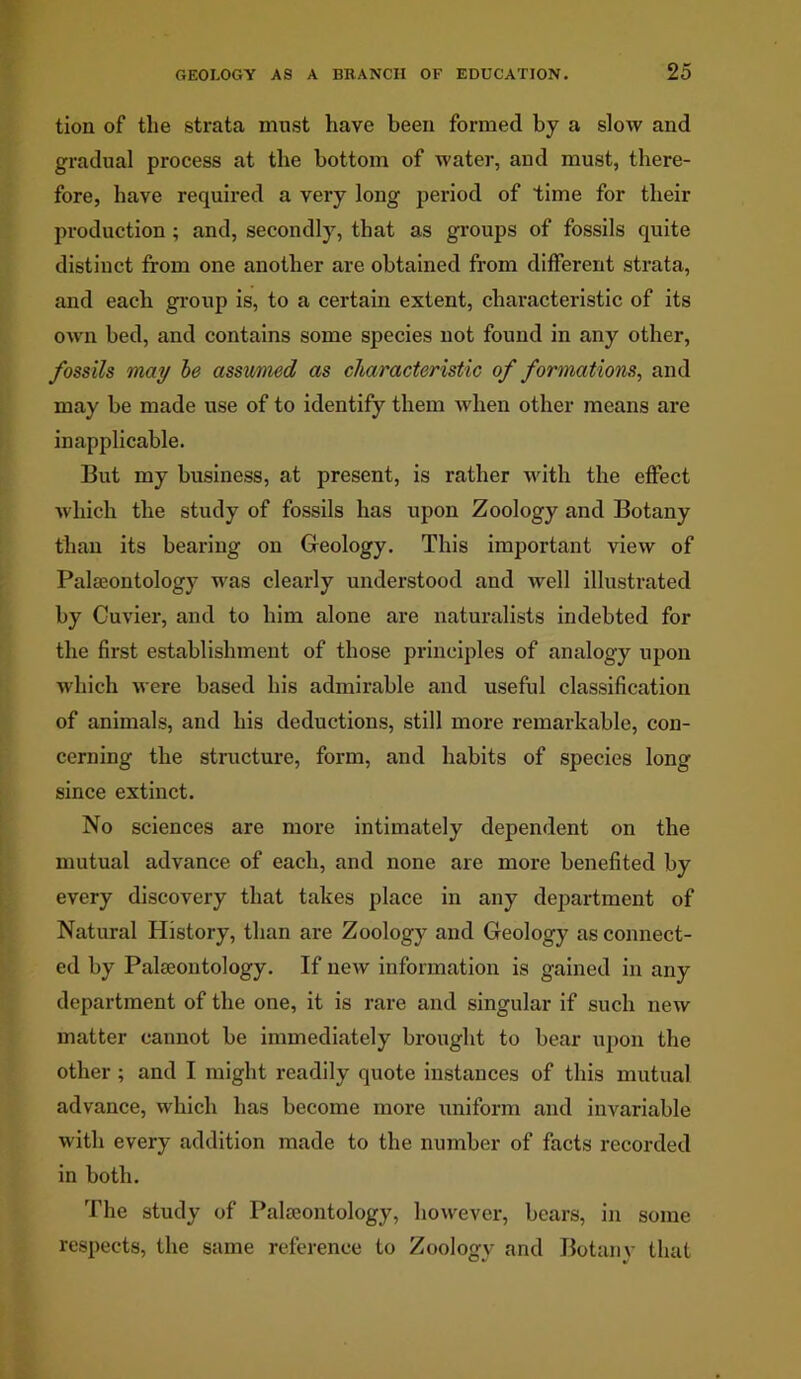 tion of the strata must have been formed by a slow and gradual process at the bottom of water, and must, there- fore, have required a very long period of time for their production ; and, secondly, that as groups of fossils quite distinct from one another are obtained from different strata, and each group is, to a certain extent, characteristic of its own bed, and contains some species not found in any other, fossils may be assumed as characteristic of formations, and may be made use of to identify them when other means are inapplicable. But my business, at present, is rather with the effect which the study of fossils has upon Zoology and Botany than its bearing on Geology. This important view of Palaeontology was clearly understood and well illustrated by Cuvier, and to him alone are naturalists indebted for the first establishment of those principles of analogy upon which were based his admirable and useful classification of animals, and his deductions, still more remarkable, con- cerning the structure, form, and habits of species long since extinct. No sciences are more intimately dependent on the mutual advance of each, and none are more benefited by every discovery that takes place in any department of Natural History, than are Zoology and Geology as connect- ed by Palaeontology. If new information is gained in any department of the one, it is rare and singular if such new matter cannot be immediately brought to bear upon the other ; and I might readily quote instances of this mutual advance, which has become more uniform and invariable with every addition made to the number of facts recorded in both. The study of Palaeontology, however, bears, in some respects, the same reference to Zoology and Botany that