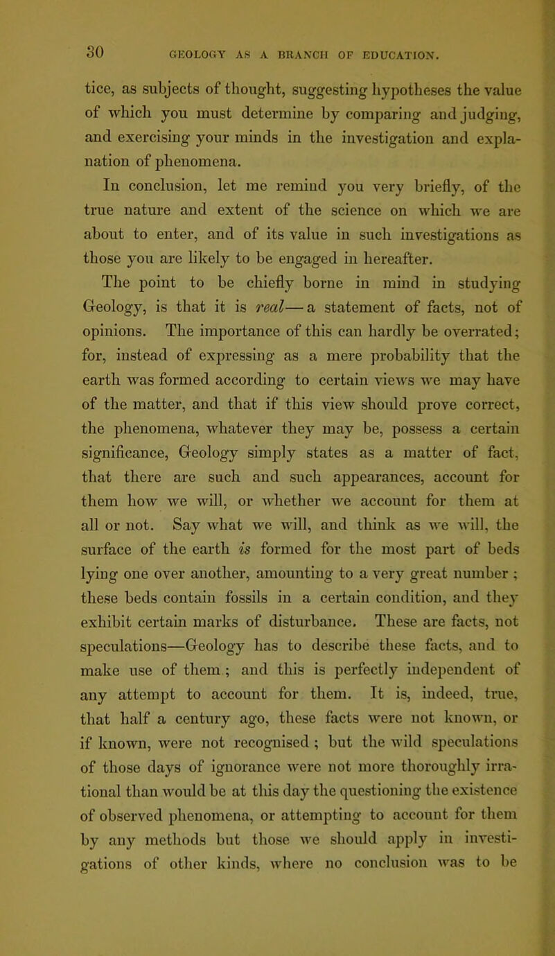 so tice, as subjects of thought, suggesting hypotheses the value of which you must determine by comparing and judging, and exercising your minds in the investigation and expla- nation of phenomena. In conclusion, let me remind you very briefly, of the true nature and extent of the science on which we are about to enter, and of its value in such investigations as those you are likely to be engaged in hereafter. The point to be chiefly borne in mind in studying Geology, is that it is real—a statement of facts, not of opinions. The importance of this can hardly be overrated; for, instead of expressing as a mere probability that the earth was formed according to certain views we may have of the matter, and that if this view should prove correct, the phenomena, whatever they may be, possess a certain significance, Geology simply states as a matter of fact, that there are such and such appearances, account for them how we will, or whether we account for them at all or not. Say what we will, and think as we will, the surface of the earth is formed for the most part of beds lying one over another, amounting to a very great number ; these beds contain fossils in a certain condition, and they exhibit certain marks of disturbance. These are facts, not speculations—Geology has to describe these facts, and to make use of them ; and this is perfectly independent of any attempt to account for them. It is, indeed, true, that half a century ago, these facts were not known, or if known, were not recognised ; but the wild speculations of those days of ignorance were not more thoroughly irra- tional than would be at this day the questioning the existence of observed phenomena, or attempting to account for them by any methods but those we should apply in investi- gations of other kinds, where no conclusion was to be