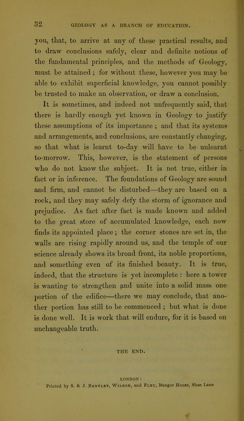 you, that, to arrive at any of these practical results, and to draw conclusions safely, clear and definite notions of the fundamental principles, and the methods of Geology, must he attained ; for without these, however you may be able to exhibit superficial knowledge, you cannot possibly he trusted to make an observation, or draw a conclusion. It is sometimes, and indeed not unfrequently said, that there is hardly enough yet known in Geology to justify these assumptions of its importance ; and that its systems and arrangements, and conclusions, are constantly changing, so that what is learnt to-day will have to he unlearnt to-morrow. This, however, is the statement of persons who do not know the subject. It is not true, either in fact or in inference. The foundations of Geology are sound and firm, and cannot be disturbed—they are based on a rock, and they may safely defy the storm of ignorance and prejudice. As fact after fact is made known and added to the great store of accumulated knowledge, each now finds its appointed place; the corner stones are set in, the walls are rising rapidly around us, and the temple of our science already shows its broad front, its noble proportions, and something even of its finished beauty. It is true, indeed, that the structure is yet incomplete : here a tower is wanting to strengthen pud unite into a solid mass one portion of the edifice—there we may conclude, that ano- ther portion has still to he commenced ; but what is done is done well. It is work that will endure, for it is based on unchangeable truth. THE END. LONDON l Printed by S. & J. Bkntley, Wilson, and Flky, Bangor House, Shoe Lane