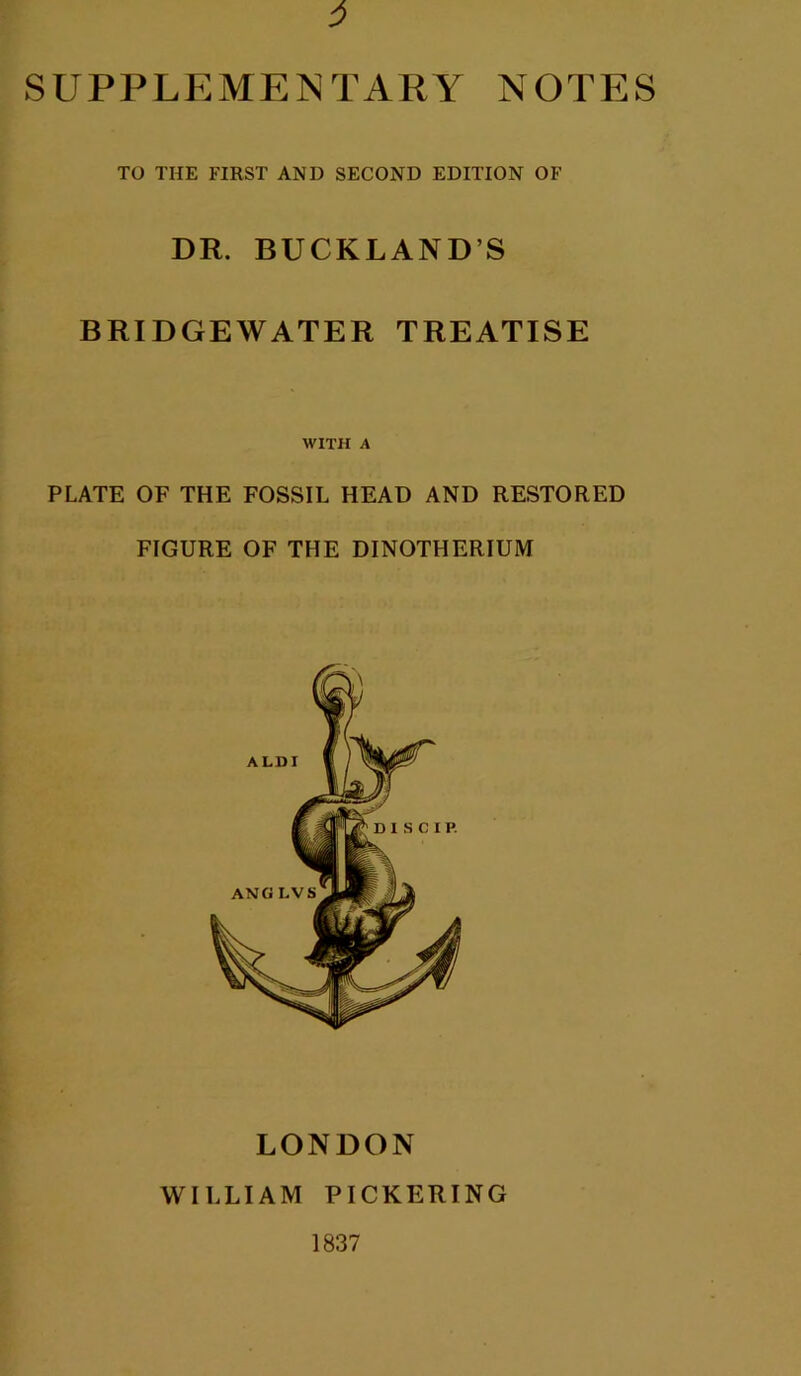 supplp:me]ntary notes TO THE FIRST AND SECOND EDITION OF DR. BUCKLAND’S BRIDGEWATER TREATISE WITH A PLATE OF THE FOSSIL HEAD AND RESTORED FIGURE OF THE DINOTHERIUM LONDON WIELIAM PICKERING 1837