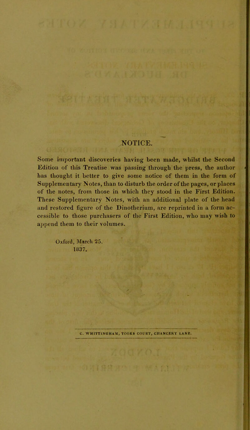 NOTICE. Some important discoveries having been made, whilst the Second Edition of this Treatise was passing through the press, the author has thought it better to give some notice of them in the form of Supplementary N otes, than to disturb the order of the pages, or places of the notes, from those in which they stood in the First Edition. These Supplementary Notes, with an additional plate of the head and restored figui'e of the Dinotherium, are reprinted in a form ac- cessible to those purchasers of the First Edition, who may Avish to aj)pend them to their volumes. Oxford, March 25. 1837. C. WHITTINOHAM, TOOKS COUHT, CIIANCEKY I.AKK.