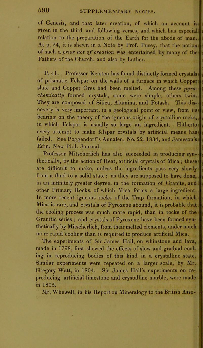 fj98 of Genesis, and that later creation, of which an account is^ given in the third and following verses, and which has especial, relation to the preparation of the Earth for the abode of man. At p. 24, it is shewn in a Note by Prof, Pusey, that the notion, of such a prior act of creation was entertained by many of the: Fathers of the Church, and also by Luther. P, 41. Professor Kersten has found distinctly formed crystals- of prismatic Felspar on the walls of a furnace in which Copper: slate and Copper Ores had been melted. Among these pyro— chemically formed crystals, some were simple, others twin. They are composed of Silica, Alumina, and Potash. This dis-- covery is very important, in a geological point of view, from its- bearing on the theory of the igneous origin of crystalline rocks,, in which Felspar is usually so large an ingredient. Hitherto every attempt to make felspar crystals by artificial means has- failed. See Poggendorf’s Annalen, No. 22,1834, and Jameson’s- Edin. New Phil. Journal. Professor Mitscherlich has also succeeded in producing syn- thetically, by the action of Heat, artificial crystals of Mica; these are difficult to make, unless the ingredients pass very slowly from a fluid to a solid state; as they are supposed to have done, in an infinitely greater degree, in the formation of Granite, andl other Primary Rocks, of which Mica forms a large ingredient. In more recent igneous rocks of the Trap formation, in which i Mica is rare, and crystals of Pyroxene abound, it is probable that the cooling process was much more rapid, than in rocks of the Granitic series ; and crystals of Pyroxene have been formed syn- thetically by Mitscherlich, from their melted elements, under much more rapid cooling than is required to produce artificial Mica. The experiments of Sir James Hall, on whinstone and lava, made in 1798, first shewed the effects of slow and gradual cool- ing in reproducing bodies of this kind in a crystalline state. Similar experiments were repeated on a larger scale, by Mr. Gregory Watt, in 1804. Sir James Hall’s experiments on re- producing artificial limestone and crystalline marble, were made in 1805. Mr. Whewell, in bis Report oo Mineralogy to the British Asso-