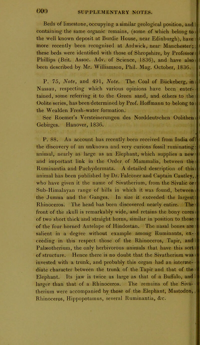 (JOO Beds of limestone, occupying a similar geological position, and I containing the same organic remains, (some of which belong to > the well known deposit at Burdie House, near Edinburgh), have’ more recently been recognized at Ardwick, near-Manchester;. these beds were identified with those of Shropshire, by Professor r Phillips (Brit. Assoc. Adv. of Science, 1836), and have also) been described by Mr. Williamson, Phil. Mag. October, 1836. P. 75, Note, and 491, Note. The Coal of Buckeberg, im Nassau, respecting which various opinions have been enter- tained, some referring it to the Green sand, and others to the Oolite series, has been determined by Prof. Hoffmann to belong to the Wealden Fresh-water formation. See Roemer’s Versteinerungen des Norddeutschen Oolitheni Gebirges. Hanover, 1836. P. 88. An account has recently been received from India ofi the discovery of an unknown and very curious fossil ruminating: animal, nearly as large as an Elephant, which supplies a new and important link in the Order of Mammalia, between the’ Ruminantia and Pachydermata. A detailed description of this- animal has been published by Dr. Falconer and Captain Cautley,. who have given it the name of Sivatherium, from the Sivalic orr Sub-Himalayan range of hills in which it was found, betweeni the Jumna and the Ganges. In size it exceeded the largesti Rhinoceros. The head has been discovered nearly entire. The ’ front of the skull is remarkably wide, and retains the bony cores- of two short thick and straight horns, similar in position to those of the four horned Antelope of Hindostan. The nasal bones are salient in a degree without example among Ruminants, ex- ceeding in this respect those of the Rhinoceros, Tapir, and: Palaeotherium, the only herbivorous animals that have this sort I of structure. Hence there is no doubt that the Sivatherium was- invested with a trunk, and probably this organ had an interme- diate character between the trunk of the Tapir and that of the Elephant. Its jaw is twice as large as that of a Buffalo, and: larger than that of a Rhinoceros. The remains of the Siva- therium were accompanied by those of the Elephant, Mastodon, Rhinoceros, Hippopotamus, several Ruminantia, &c.