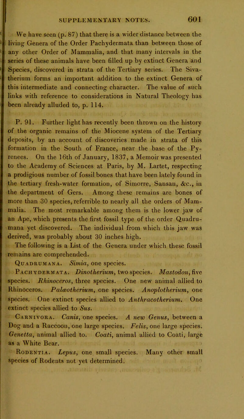 VVe have seen (p. 87) that there is a wider distance between the living Genera of the Order Pachydermata than between those of any other Order of Mammalia, and that many intervals in the series of these animals have been filled up by extinct Genera and Species, discovered in strata of the Tertiary series. The Siva- therium forms an important addition to the extinct Genera of this intermediate and connecting character. The value of such links with reference to considerations in Natural Theology has been already alluded to, p. 114. P. 91. Further light has recently been thrown on the history of the organic remains of the Miocene system of the Tertiary deposits, by an account of discoveries made in strata of this formation in the South of France, near the base of the Py- renees. On the 16th of January, 1837, a Memoir was presented to the Academy of Sciences at Paris, by M. Lartet, respecting a prodigious number of fossil bones that have been lately found in the tertiary fresh-water formation, of Siniorre, Sansan, &c., in the department of Gers. Among these remains are bones of more than 30 species, referrible to nearly all the orders of Mam- malia. The most remarkable among them is the lower jaw of an Ape, which presents the first fossil type of the order Quadru- mana yet discovered. The individual from which this jaw was derived, was probably about 30 inches high. The following is a List of the Genera under which these fossil remains are comprehended. Quadrumana. Simia, one species. Pachydermata. Dinotherium, iv/o species. Mastodon,iive species. Rhinoceros, three species. One new animal allied to Rhinoceros. Palceotherium, one species. Anoplotherium, one species. One extinct species allied to Anthracotherium. One extinct species allied to Sus. Carnivora. Canis, one species. A new Genus, between a Dog and a Raccoon, one large species. Felis, one large species. Genetta, animal allied to. Coati, animal allied to Coati, large as a White Bear. Rodentia. Lepus, one small species. Many other small species of Rodents not yet determined.