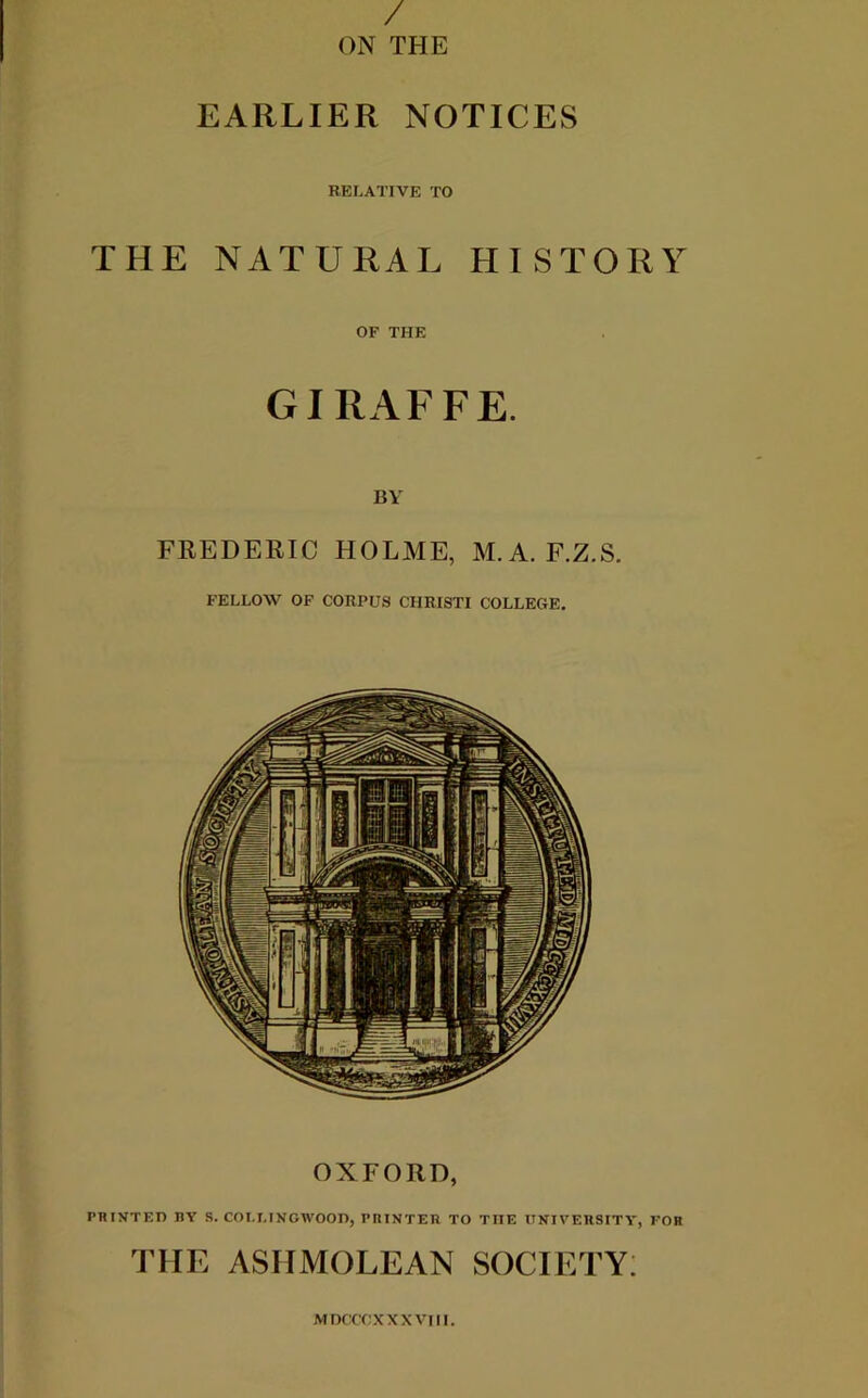 / ON THE EARLIER NOTICES RELATIVE TO THE NATURAL HISTORY OF THE GIRAFFE. BY FREDERIC HOLME, M.A. F.Z.S. FELLOW OF CORPUS CHRISTI COLLEGE. OXFORD, PHINTEn nv S. COI.I.INGWOOn, printer to the university, for THE ASHMOLEAN SOCIETY: MIXTCXXXVIll.