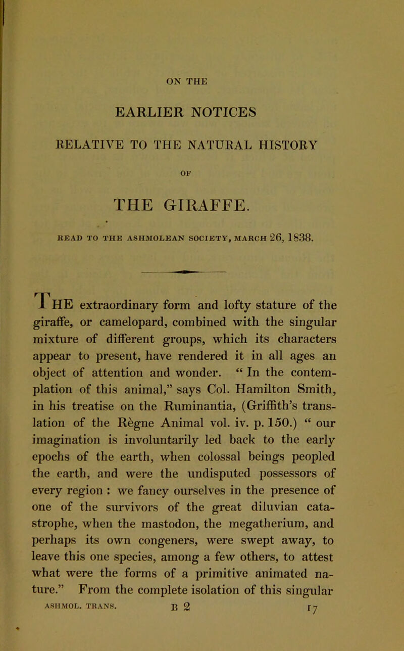 ON THE EARLIER NOTICES RELATIVE TO THE NATURAL HISTORY OF THE GIRAFFE. READ TO THE ASHMOLEAN SOCIETY, MARCH 26, 1838. The extraordinary form and lofty stature of the giraffe, or camelopard, combined with the singular mixture of different groups, which its characters appear to present, have rendered it in all ages an object of attention and wonder. “ In the contem- plation of this animal,” says Col. Hamilton Smith, in his treatise on the Ruminantia, (Griffith’s trans- lation of the R^gne Animal vol. iv. p. 150.) “ our imagination is involuntarily led back to the early epochs of the earth, when colossal beings peopled the earth, and were the undisputed possessors of every region : we fancy ourselves in the presence of one of the survivors of the great diluvian cata- strophe, when the mastodon, the megatherium, and perhaps its own congeners, were swept away, to leave this one species, among a few others, to attest what were the forms of a primitive animated na- ture.” From the complete isolation of this singular ASIIMOL. TRANS. B 2